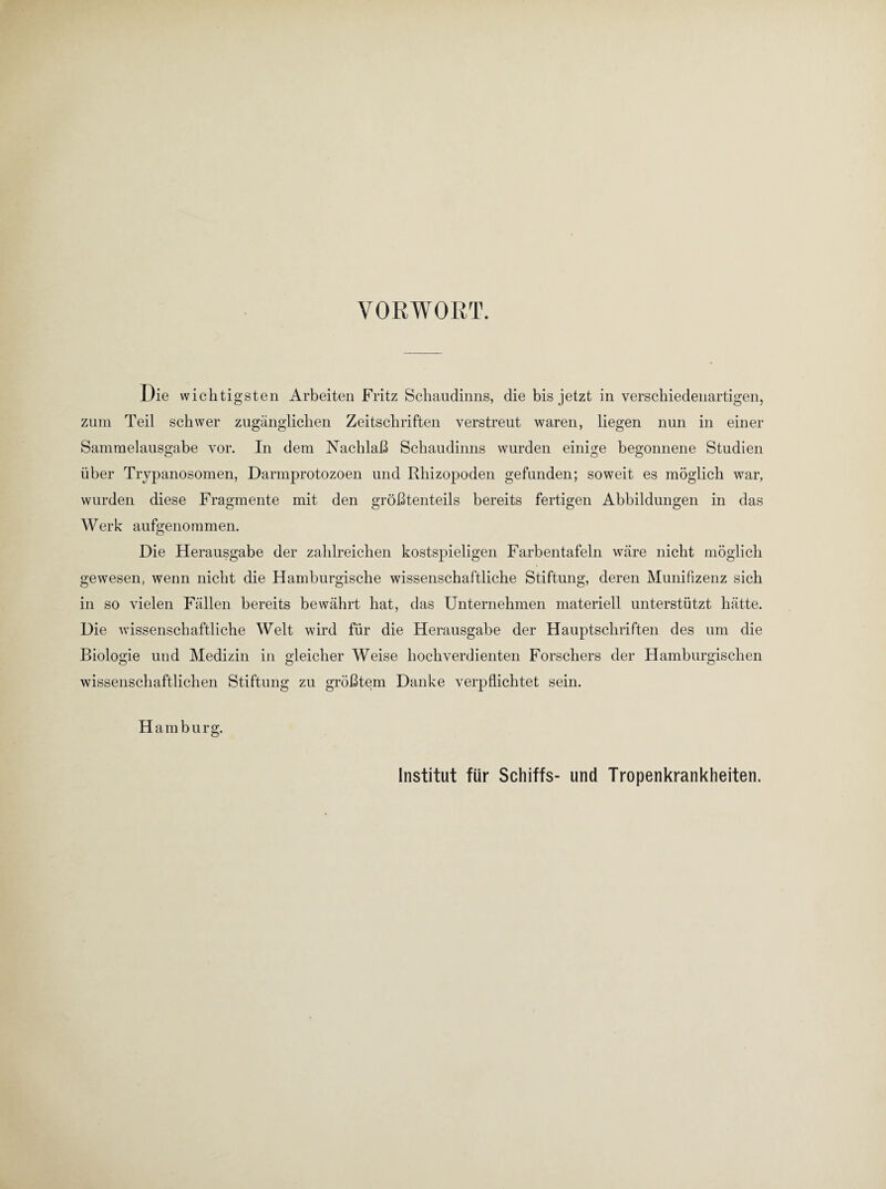 VORWORT. Die wichtigsten Arbeiten Fritz Schaudinns, die bis jetzt in verschiedenartigen, zum Teil schwer zugänglichen Zeitschriften verstreut waren, liegen nun in einer Sammelausgabe vor. In dem Nachlaß Schaudinns wurden einige begonnene Studien über Trypanosomen, Darmprotozoen und Rhizopoden gefunden; soweit es möglich war, wurden diese Fragmente mit den größtenteils bereits fertigen Abbildungen in das Werk aufgenommen. Die Herausgabe der zahlreichen kostspieligen Farbentafeln wäre nicht möglich gewesen, wenn nicht die Hamburgische wissenschaftliche Stiftung, deren Munifizenz sich in so vielen Fällen bereits bewährt hat, das Unternehmen materiell unterstützt hätte. Die wissenschaftliche Welt wird für die Herausgabe der Hauptschriften des um die Biologie und Medizin in gleicher Weise hochverdienten Forschers der Hamburgischen wissenschaftlichen Stiftung zu größtem Danke verpflichtet sein. Hamburg. Institut für Schiffs- und Tropenkrankheiten.