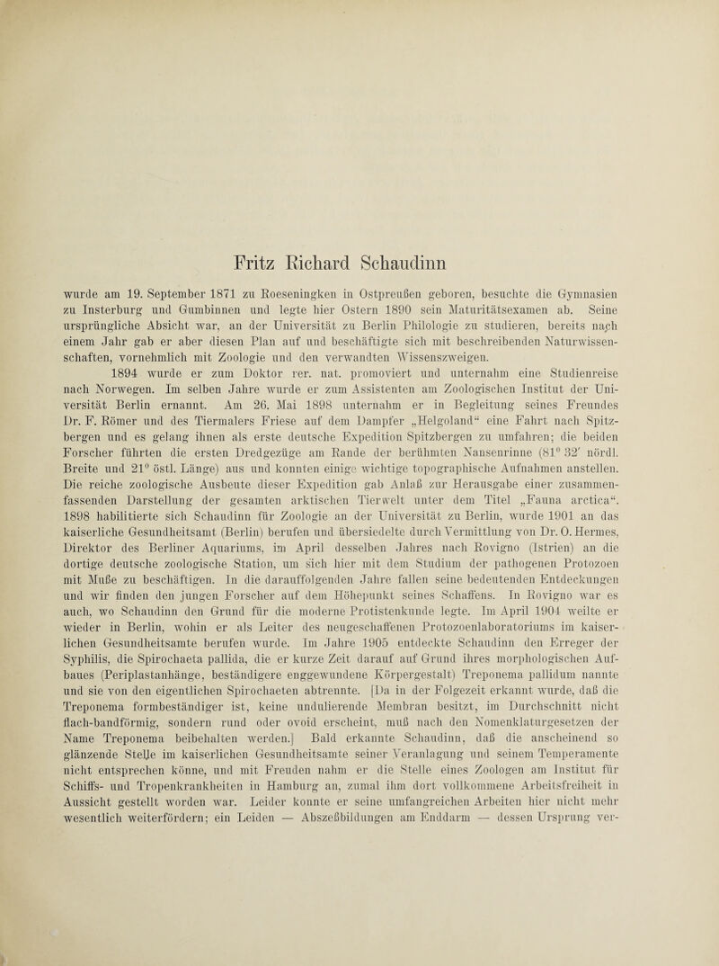 Fritz Richard Schaudinn wurde am 19. September 1871 zu Roeseningken in Ostpreußen geboren, besuchte die Gymnasien zu Insterburg und Gumbinnen und legte hier Ostern 1890 sein Maturitätsexamen ab. Seine ursprüngliche Absicht war, an der Universität zu Berlin Philologie zu studieren, bereits nach einem Jahr gab er aber diesen Plan auf und beschäftigte sich mit beschreibenden Naturwissen¬ schaften, vornehmlich mit Zoologie und den verwandten Wissenszweigen. 1894 wurde er zum Doktor rer. nat. promoviert und unternahm eine Studienreise nach Norwegen. Im selben Jahre wurde er zum Assistenten am Zoologischen Institut der Uni¬ versität Berlin ernannt. Am 26. Mai 1898 unternahm er in Begleitung seines Freundes Dr. F. Römer und des Tiermalers Friese auf dem Dampfer „Helgoland“ eine Fahrt nach Spitz¬ bergen und es gelang ihnen als erste deutsche Expedition Spitzbergen zu umfahren; die beiden Forscher führten die ersten Dredgezüge am Rande der berühmten Nansenrinne (81° 32' nördl. Breite und 21° östl. Länge) aus und konnten einige wichtige topographische Aufnahmen anstellen. Die reiche zoologische Ausbeute dieser Expedition gab Anlaß zur Herausgabe einer zusammen¬ fassenden Darstellung der gesamten arktischen Tierwelt unter dem Titel „Fauna arctica“. 1898 habilitierte sich Schaudinn für Zoologie an der Universität zu Berlin, wurde 1901 an das kaiserliche Gesundheitsamt (Berlin) berufen und übersiedelte durch Vermittlung von Dr. 0. Hermes, Direktor des Berliner Aquariums, im April desselben Jahres nach Rovigno (Istrien) an die dortige deutsche zoologische Station, um sich hier mit dem Studium der pathogenen Protozoen mit Muße zu beschäftigen. In die darauffolgenden Jahre fallen seine bedeutenden Entdeckungen und wir finden den jungen Forscher auf dem Höhepunkt seines Schaffens. In Rovigno war es auch, wo Schaudinn den Grund für die moderne Protistenkunde legte. Im April 1904 weilte er wieder in Berlin, wohin er als Leiter des neugeschaffenen Protozoenlaboratoriums im kaiser¬ lichen Gesundheitsamte berufen wurde. Im Jahre 1905 entdeckte Schaudinn den Erreger der Syphilis, die Spirochaeta pallida, die er kurze Zeit darauf auf Grund ihres morphologischen Auf¬ baues (Periplastanhänge, beständigere enggewundene Körpergestalt) Treponema pallidum nannte und sie von den eigentlichen Spirochaeten ab trennte. (Da in der Folgezeit erkannt wurde, daß die Treponema formbeständiger ist, keine undulierende Membran besitzt, im Durchschnitt nicht flach-bandförmig, sondern rund oder ovoid erscheint, muß nach den Nomenklaturgesetzen der Name Treponema beibehalten werden.] Bald erkannte Schaudinn, daß die anscheinend so glänzende Stelle im kaiserlichen Gesundheitsamte seiner Veranlagung und seinem Temperamente nicht entsprechen könne, und mit Freuden nahm er die Stelle eines Zoologen am Institut für Schiffs- und Tropenkrankheiten in Hamburg an, zumal ihm dort vollkommene Arbeitsfreiheit in Aussicht gestellt worden war. Leider konnte er seine umfangreichen Arbeiten hier nicht mehr wesentlich weiterfördern; ein Leiden — Abszeßbildungen am Enddarm — dessen Ursprung ver-