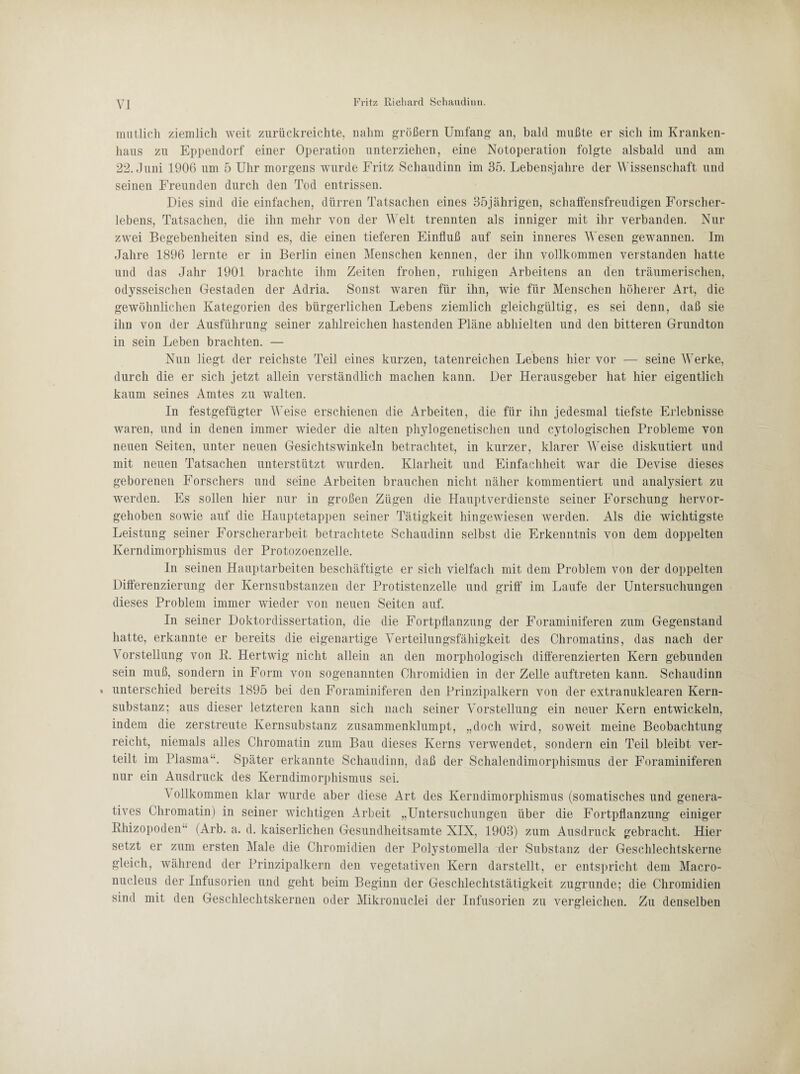 mutlich ziemlich weit zurückreichte, nahm großem Umfang an, bald mußte er sich im Kranken¬ haus zu Eppendorf einer Operation unterziehen, eine Notoperation folgte alsbald und am 22. Juni 1906 um 5 Uhr morgens wurde Fritz Schaudinn im 35. Lebensjahre der Wissenschaft und seinen Freunden durch den Tod entrissen. Dies sind die einfachen, dürren Tatsachen eines 35jährigen, schaffensfreudigen Forscher¬ lebens, Tatsachen, die ihn mehr von der Welt trennten als inniger mit ihr verbanden. Nur zwei Begebenheiten sind es, die einen tieferen Einfluß auf sein inneres Wesen gewannen. Im Jahre 1896 lernte er in Berlin einen Menschen kennen, der ihn vollkommen verstanden hatte und das Jahr 1901 brachte ihm Zeiten frohen, ruhigen Arbeitens an den träumerischen, odysseischen Gestaden der Adria. Sonst waren für ihn, wie für Menschen höherer Art, die gewöhnlichen Kategorien des bürgerlichen Lebens ziemlich gleichgültig, es sei denn, daß sie ihn von der Ausführung seiner zahlreichen hastenden Pläne abhielten und den bitteren Grundton in sein Leben brachten. — Nun liegt der reichste Teil eines kurzen, tatenreichen Lebens hier vor — seine Werke, durch die er sich jetzt allein verständlich machen kann. Der Herausgeber hat hier eigentlich kaum seines Amtes zu walten. In festgefügter Weise erschienen die Arbeiten, die für ihn jedesmal tiefste Erlebnisse waren, und in denen immer wieder die alten phylogenetischen und cytologischen Probleme von neuen Seiten, unter neuen Gesichtswinkeln betrachtet, in kurzer, klarer Weise diskutiert und mit neuen Tatsachen unterstützt wurden. Klarheit und Einfachheit war die Devise dieses geborenen Forschers und seine Arbeiten brauchen nicht näher kommentiert und analysiert zu werden. Es sollen hier nur in großen Zügen die Hauptverdienste seiner Forschung hervor¬ gehoben sowie auf die Hauptetappen seiner Tätigkeit hin gewiesen werden. Als die wichtigste Leistung seiner Forscherarbeit betrachtete Schaudinn selbst die Erkenntnis von dem doppelten Kerndimorphismus der Protozoenzelle. In seinen Hauptarbeiten beschäftigte er sich vielfach mit dem Problem von der doppelten Differenzierung der Kernsubstanzen der Protistenzelle und griff im Laufe der Untersuchungen dieses Problem immer wieder von neuen Seiten auf. In seiner Doktordissertation, die die Fortpflanzung der Foraminiferen zum Gegenstand hatte, erkannte er bereits die eigenartige Verteilungsfähigkeit des Chromatins, das nach der Vorstellung von R. Hertwig nicht allein an den morphologisch differenzierten Kern gebunden sein muß, sondern in Form von sogenannten Chromidien in der Zelle auftreten kann. Schaudinn * unterschied bereits 1895 bei den Foraminiferen den Prinzipalkern von der extranuklearen Kern¬ substanz; aus dieser letzteren kann sich nach seiner Vorstellung ein neuer Kern entwickeln, indem die zerstreute Kernsubstanz zusammenklumpt, „doch wird, soweit meine Beobachtung reicht, niemals alles Chromatin zum Bau dieses Kerns verwendet, sondern ein Teil bleibt ver¬ teilt im Plasma“. Später erkannte Schaudinn, daß der Schalendimorphismus der Foraminiferen nur ein Ausdruck des Kerndimorphismus sei. Vollkommen klar wurde aber diese Art des Kerndimorphismus (somatisches und genera¬ tives Chromatin) in seiner wichtigen Arbeit „Untersuchungen über die Fortpflanzung einiger Rhizopoden“ (Arb. a. d. kaiserlichen Gesundheitsamte XIX, 1903) zum Ausdruck gebracht. Hier setzt er zum ersten Male die Chromidien der Polystomella der Substanz der Geschlechtskerne gleich, während der Prinzipalkern den vegetativen Kern darstellt, er entspricht dem Macro- nucleus der Infusorien und geht beim Beginn der Geschlechtstätigkeit zugrunde; die Chromidien sind mit den Geschlechtskernen oder Mikronuclei der Infusorien zu vergleichen. Zu denselben