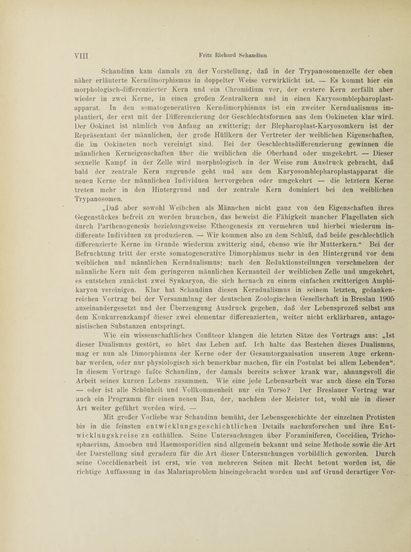 Schaudinn kam damals zu der Vorstellung, daß in der Trypanosomenzelle der oben näher erläuterte Kerndimorphismus in doppelter Weise verwirklicht ist. — Es kommt hier ein morphologisch-differenzierter Kern und ein Chromidium vor, der erstere Kern zerfällt aber wieder in zwei Kerne, in einen großen Zentralkern und in einen Karyosomblepharoplast- apparat. In den somatogenerativen Kerndimorphismus ist ein zweiter Kerndualismus im¬ plantiert, der erst mit der Differenzierung der Geschlechtsformen aus dem Ookineten klar wird. Der Ookinet ist nämlich von Anfang an zwitterig; der Blepharoplast-Karyosomkern ist der Repräsentant der männlichen, der große Hüllkern der Vertreter der weiblichen Eigenschaften, die im Ookineten noch vereinigt sind. Bei der Geschlechtsdifferenzierung gewinnen die männlichen Kerneigenschaften über die weiblichen die Oberhand oder umgekehrt. — Dieser sexuelle Kampf in der Zelle wird morphologisch in der Weise zum Ausdruck gebracht, daß bald der zentrale Kern zugrunde geht und aus dem Karyosomblepharoplastapparat die neuen Kerne der männlichen Individuen hervorgehen oder umgekehrt — die letztem Kerne treten mehr in den Hintergrund und der zentrale Kern dominiert bei den weiblichen Trypanosomen. „Daß aber sowohl Weibchen als Männchen nicht ganz von den Eigenschaften ihres Gegenstückes befreit zu werden brauchen, das beweist die Fähigkeit mancher Flagellaten sich durch Parthenogenesis beziehungsweise Etheogenesis zu vermehren und hierbei wiederum in¬ differente Individuen zu produzieren. — Wir kommen also zu dem Schluß, daß beide geschlechtlich differenzierte Kerne im Grunde wiederum zwitterig sind, ebenso wie ihr Mutterkern.“ Bei der Befruchtung tritt der erste somatogenerative Dimorphismus mehr in den Hintergrund vor dem weiblichen und männlichen Kerndualismus; nach den Reduktionsteilungen verschmelzen der männliche Kern mit dem geringeren männlichen Kernanteil der weiblichen Zelle und umgekehrt, es entstehen zunächst zwei Synkaryon, die sich hernach zu einem einfachen zwitterigen Amphi- karyon vereinigen. Klar hat Schaudinn diesen Kerndualismus in seinem letzten, gedanken¬ reichen Vortrag bei der Versammlung der deutschen Zoologischen Gesellschaft in Breslau 1905 auseinandergesetzt und der Überzeugung Ausdruck gegeben, daß der Lebensprozeß selbst aus dem Konkurrenzkampf dieser zwei elementar differenzierten, weiter nicht erklärbaren, antago¬ nistischen Substanzen entspringt. Wie ein wissenschaftliches Confiteor klangen die letzten Sätze des Vortrags aus: „Ist dieser Dualismus gestört, so hört das Leben auf. Ich halte das Bestehen dieses Dualismus, mag er nun als Dimorphismus der Kerne oder der Gesamtorganisation unserem Auge erkenn¬ bar werden, oder nur physiologisch sich bemerkbar machen, für ein Postulat bei allem Lebenden“. In diesem Vortrage faßte Schaudinn, der damals bereits schwer krank war, ahnungsvoll die Arbeit seines kurzen Lebens zusammen. Wie eine jede Lebensarbeit war auch diese ein Torso — oder ist alle Schönheit und Vollkommenheit nur ein Torso? Der Breslauer Vortrag war auch ein Programm für einen neuen Bau, der, nachdem der Meister tot, wohl nie in dieser Art weiter geführt werden wird. — Mit großer Vorliebe war Schaudinn bemüht, der Lebensgeschichte der einzelnen Protisten bis in die feinsten entwicklungsgeschichtlichen Details nachzuforschen und ihre Ent¬ wicklungskreise zu enthüllen. Seine Untersuchungen über Foraminiferen, Coccidien, Tricho- sphaerium, Amoeben und Haemosporidien sind allgemein bekannt und seine Methode sowie die-Art der Darstellung sind geradezu für die Art dieser Untersuchungen vorbildlich geworden. Durch seine Coccidienarbeit ist erst, wie von mehreren Seiten mit Recht betont worden ist, die richtige Auffassung in das Malariaproblem hineingebracht worden und auf Grund derartiger Vor-