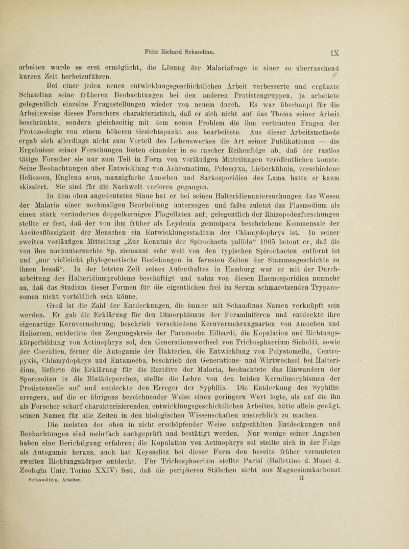 arbeiten wurde es erst ermöglicht, die Lösung der Malariafrage in einer so überraschend kurzen Zeit herbeizuführen. Bei einer jeden neuen entwicklungsgeschichtlichen Arbeit verbesserte und ergänzte Schaudinn seine früheren Beobachtungen bei den anderen Protistengruppen, ja arbeitete gelegentlich einzelne Fragestellungen wieder von neuem durch. Es war überhaupt für die Arbeitsweise dieses Forschers charakteristisch, daß er sich nicht auf das Thema seiner Arbeit beschränkte, sondern gleichzeitig mit dem neuen Problem die ihm vertrauten Fragen der Protozoologie von einem höheren Gesichtspunkt aus bearbeitete. Aus dieser Arbeitsmethode ergab sich allerdings nicht zum Vorteil des Lebens Werkes die Art seiner Publikationen — die Ergebnisse seiner Forschungen lösten einander in so rascher Reihenfolge ab, daß der rastlos tätige Forscher sie nur zum Teil in Form von vorläufigen Mitteilungen veröffentlichen konnte. Seine Beobachtungen über Entwicklung von Achromatium, Pelomyxa, Lieberkühnia, verschiedene Heliozoen, Euglena acus, mannigfache Amoeben und Sarkosporidien des Lama hatte er kaum skizziert. Sie sind für die Nachwelt verloren gegangen. In dem oben angedeuteten Sinne hat er bei seinen Halteridienuntersuchungen das Wesen der Malaria einer nochmaligen Bearbeitung unterzogen und faßte zuletzt das Plasmodium als einen stark veränderten doppelkernigen Flagellaten auf; gelegentlich der Rhizopodenforschungen stellte er fest, daß der von ihm früher als Leydenia gemmipara beschriebene Kommensale der Ascitesflüssigkeit der Menschen ein Entwicklungsstadium der Chlamydophrys ist. In seiner zweiten vorläufigen Mitteilung „Zur Kenntnis der Spirochaeta pallida“ 1905 betont er, daß die von ihm nachuntersuchte Sp. ziemanni sehr weit von den typischen Spirochaeten entfernt ist und „nur vielleicht phylogenetische Beziehungen in fernsten Zeiten der Stammesgeschichte zu ihnen besaß“. In der letzten Zeit seines Aufenthaltes in Hamburg war er mit der Durch¬ arbeitung des Halteridiumproblems beschäftigt und nahm von diesen Haemosporidien nunmehr an, daß das Studium dieser Formen für die eigentlichen frei im Serum schmarotzenden Trypano¬ somen nicht vorbildlich sein könne. Groß ist die Zahl der Entdeckungen, die immer mit Schaudinns Namen verknüpft sein werden. Er gab die Erklärung für den Dimorphismus der Foraminiferen und entdeckte ihre eigenartige Kernvermehrung, beschrieb verschiedene Kernvermehrungsarten von Amoeben und Heliozoen, entdeckte den Zeugungskreis der Paramoeba Eilhardi, die Kopulation und Richtungs¬ körperbildung von Actinophrys sol, den Generationswechsel von Trichosphaerium Sieboldi, sowie der Coccidien, ferner die Autogamie der Bakterien, die Entwicklung von Polystomella, Centro- pyxis, Chlamydophrys und Entamoeba, beschrieb den Generations- und Wirtwechsel bei Halteri- dium, lieferte die Erklärung für die Rezidive der Malaria, beobachtete das Einwandern der Sporozoiten in die Blutkörperchen, stellte die Lehre von den beiden Kerndimorphismen der Protistenzelle auf und entdeckte den Erreger der Syphilis. Die Entdeckung des Syphilis¬ erregers, auf die er übrigens bezeichnender Weise einen geringem Wert legte, als auf die ihn als Forscher scharf charakterisierenden, entwicklungsgeschichtlichen Arbeiten, hätte allein genügt, seinen Namen für alle Zeiten in den biologischen Wissenschaften unsterblich zu machen. Die meisten der oben in nicht erschöpfender Weise aufgezählten Entdeckungen und Beobachtungen sind mehrfach nachgeprüft und bestätigt worden. Nur wenige seiner Angaben haben eine Berichtigung erfahren; die Kopulation von Actinophrys sol stellte sich in der Folge als Autogamie heraus, auch hat Keysselitz bei dieser Form den bereits früher vermuteten zweiten Richtungskörper entdeckt. Für Trichosphaerium stellte Parisi (Bollettino d. Musei d. Zoologia Univ. Torino XXIV) fest, daß die peripheren Stäbchen nicht aus Magnesiumkarbonat Schaudinn, Arbeiten.