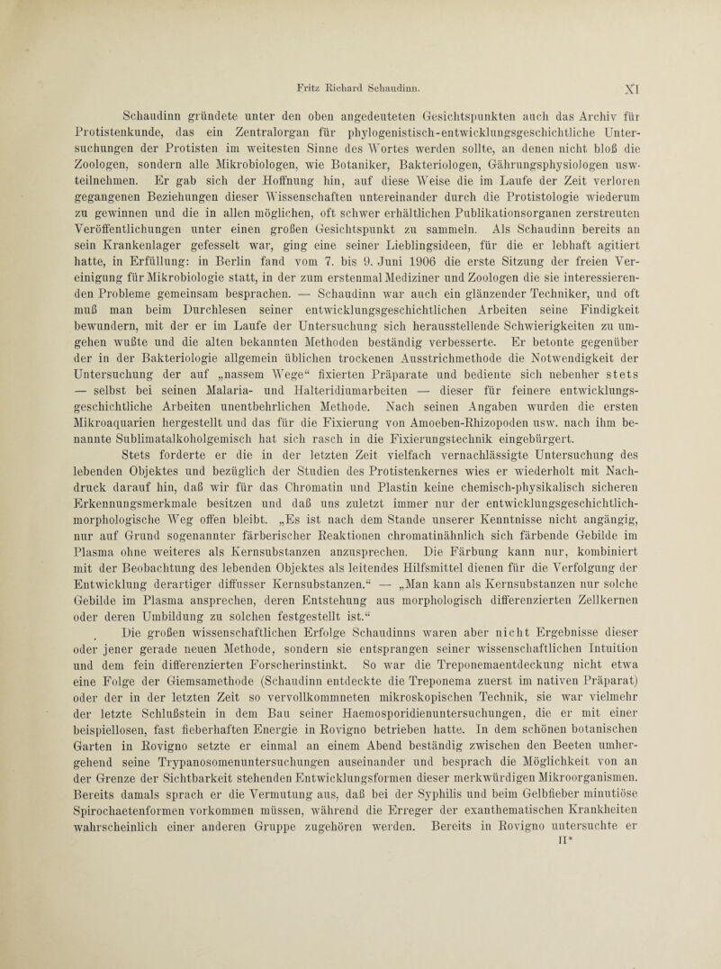 Schaudinn gründete unter den oben angedeuteten Gesichtspunkten auch das Archiv für Protistenkunde, das ein Zentralorgan für phylogenistisch-entwicklungsgeschichtliche Unter¬ suchungen der Protisten im weitesten Sinne des Wortes werden sollte, an denen nicht bloß die Zoologen, sondern alle Mikrobiologen, wie Botaniker, Bakteriologen, GährungsphysioJogen usw- teilnehmen. Er gab sich der Hoffnung hin, auf diese Weise die im Laufe der Zeit verloren gegangenen Beziehungen dieser Wissenschaften untereinander durch die Protistologie wiederum zu gewinnen und die in allen möglichen, oft schwer erhältlichen Publikationsorganen zerstreuten Veröffentlichungen unter einen großen Gesichtspunkt zu sammeln. Als Schaudinn bereits an sein Krankenlager gefesselt war, ging eine seiner Lieblingsideen, für die er lebhaft agitiert hatte, in Erfüllung: in Berlin fand vom 7. bis 9. Juni 1906 die erste Sitzung der freien Ver¬ einigung für Mikrobiologie statt, in der zum erstenmal Mediziner und Zoologen die sie interessieren¬ den Probleme gemeinsam besprachen. — Schaudinn war auch ein glänzender Techniker, und oft muß man beim Durchlesen seiner entwicklungsgeschichtlichen Arbeiten seine Findigkeit bewundern, mit der er im Laufe der Untersuchung sich herausstellende Schwierigkeiten zu um¬ gehen wußte und die alten bekannten Methoden beständig verbesserte. Er betonte gegenüber der in der Bakteriologie allgemein üblichen trockenen Ausstrichmethode die Notwendigkeit der Untersuchung der auf „nassem Wege“ fixierten Präparate und bediente sich nebenher stets — selbst bei seinen Malaria- und Halteridiumarbeiten — dieser für feinere entwicklungs¬ geschichtliche Arbeiten unentbehrlichen Methode. Nach seinen Angaben wurden die ersten Mikroaquarien hergestellt und das für die Fixierung von Amoeben-Rhizopoden usw. nach ihm be¬ nannte Sublimatalkoholgemisch hat sich rasch in die Fixierungstechnik eingebürgert. Stets forderte er die in der letzten Zeit vielfach vernachlässigte Untersuchung des lebenden Objektes und bezüglich der Studien des Protistenkernes wies er wiederholt mit Nach¬ druck darauf hin, daß wir für das Chromatin und Plastin keine chemisch-physikalisch sicheren Frkennungsmerkmale besitzen und daß uns zuletzt immer nur der entwicklungsgeschichtlich¬ morphologische Weg offen bleibt. „Es ist nach dem Stande unserer Kenntnisse nicht angängig, nur auf Grund sogenannter färberischer Reaktionen chromatinähnlich sich färbende Gebilde im Plasma ohne weiteres als Kernsubstanzen anzusprechen. Die Färbung kann nur, kombiniert mit der Beobachtung des lebenden Objektes als leitendes Hilfsmittel dienen für die Verfolgung der Entwicklung derartiger diffusser Kernsubstanzen.“ — „Man kann als Kernsubstanzen nur solche Gebilde im Plasma ansprechen, deren Entstehung aus morphologisch differenzierten Zellkernen oder deren Umbildung zu solchen festgestellt ist.“ Die großen wissenschaftlichen Erfolge Schaudinns waren aber nicht Ergebnisse dieser oder jener gerade neuen Methode, sondern sie entsprangen seiner wissenschaftlichen Intuition und dem fein differenzierten Forscherinstinkt. So war die Treponemaentdeckung nicht etwa eine Folge der Giemsamethode (Schaudinn entdeckte die Treponema zuerst im nativen Präparat) oder der in der letzten Zeit so vervollkommneten mikroskopischen Technik, sie war vielmehr der letzte Schlußstein in dem Bau seiner Haemosporidienuntersuchungen, die er mit einer beispiellosen, fast fieberhaften Energie in Rovigno betrieben hatte. In dem schönen botanischen Garten in Rovigno setzte er einmal an einem Abend beständig zwischen den Beeten umher¬ gehend seine Trypanosomenuntersuchungen auseinander und besprach die Möglichkeit von an der Grenze der Sichtbarkeit stehenden Entwicklungsformen dieser merkwürdigen Mikroorganismen. Bereits damals sprach er die Vermutung aus, daß bei der Syphilis und beim Gelbfieber minutiöse Spirochaetenformen Vorkommen müssen, während die Erreger der exanthematischen Krankheiten wahrscheinlich einer anderen Gruppe zugehören werden. Bereits in Rovigno untersuchte er II*