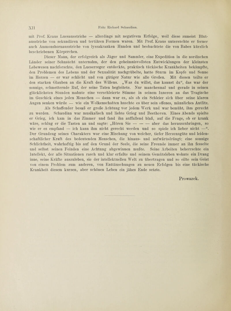 mit Prof. Kraus Luesausstriche — allerdings mit negativem Erfolge, weil diese zumeist Blut¬ ausstriche von sekundären und tertiären Formen waren. Mit Prof. Kraus untersuchte er ferner auch Ammonshornausstriche von lyssakranken Hunden und beobachtete die von Babes kürzlich beschriebenen Körperchen. Dieser Mann, der erfolgreich als Jäger und Sammler, eine Expedition in die nordischen Länder seiner Sehnsucht unternahm, der den geheimnisvollsten Entwicklungen der kleinsten Lebewesen nachforschte, den Lueserreger entdeckte, praktisch tückische Krankheiten bekämpfte, den Problemen des Lebens und der Sexualität nachgrübelte, hatte Sturm im Kopfe und Sonne im Herzen — er war schlicht und von gütiger Natur wie alle Großen. Mit diesen teilte er den starken Glauben an die Kraft des Willens. „Was du willst, das kannst du“, das war der sonnige, schmetternde Kuf, der seine Taten begleitete. Nur manchesmal und gerade in seinen glücklichsten Stunden mahnte eine verschleierte Stimme in seinem Inneren an das Tragische im Geschick eines jeden Menschen — dann war es, als ob ein Schleier sich über seine klaren Augen senken würde — wie ein Wolkenschatten huschte es über sein offenes, männliches Antlitz. Als Schaffender besaß er große Achtung vor jedem Werk und war bemüht, ihm gerecht zu werden. Scliaudinn war musikalisch und liebte Grieg und Beethoven. Eines Abends spielte er Grieg, ich kam in das Zimmer und fand ihn auffallend blaß, auf die Frage, ob er krank wäre, schlug er die Tasten an und sagte: „Hören Sie —-aber das herauszubringen, so wie er es empfand — ich kann ihm nicht gerecht werden und so spiele ich lieber nicht — Der Grundzug seines Charakters war eine Mischung von weicher, tiefer Herzensgüte und leiden¬ schaftlicher Kraft des bedeutenden Menschen, die hinaus- und aufwärtsdrängt; eine sonnige Schlichtheit, wahrhaftig- bis auf den Grund der Seele, die seine Freunde immer an ihn fesselte und selbst seinen Feinden eine Achtung abgewinnen mußte. Seine Arbeiten beherrschte ein Intellekt, der alle Situationen rasch und klar erfaßte und seinem Gemütsleben wohnte ein Drang inne, seine Kräfte auszuleben, sie der intellektuellen Welt zu übertragen und so eilte sein Geist von einem Problem zum anderen, von Enttäuschungen zu neuen Erfolgen bis eine tückische Krankheit diesem kurzen, aber schönen Leben ein jähes Ende setzte.