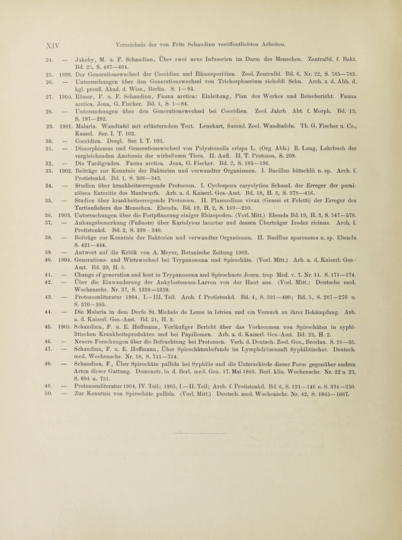 24. 25. 26. 27. 28. 29. 30. 31. 32. 33. 34. 35. 36. 37. 38. 39. 40. 41. 42. 43. 44. 45. 46. 47. 48. 49. 50. — Jakoby, M. u. F. Schaudinn, Über zwei neue Infusorien im Darm des Menschen. Zentralbl. f. Bakt. Bd. 25, S. 487—494. 1899. Der Generationswechsel der Coccidien und Hämosporidien. Zool. Zentralbl. Bd. 6, Nr. 22, S. 765—783. — Untersuchungen über den Generationswechsel von Trichosphaerium sieboldi Schn. Arcli. z. d. Abh. d. kgl. preuß. Akad. d. Wiss., Berlin. S. 1—93. 1900. Römer, F. u. F. Schaudinn, Fauna arctica: Einleitung, Plan des Werkes und Reisebericht. Fauna arctica, Jena, G. Fischer. Bd. 1, S. 1—84. — Untersuchungen über den Generationswechsel bei Coccidien. Zool. Jahrb. Abt. f. Morph. Bd. 13, S. 197—292. 1901. Malaria. Wandtafel mit erläuterndem Text. Leuckart, Samrnl. Zool. Wandtafeln. Th. G. Fischer u. Co., Kassel. Ser. I. T. 102. — Coccidien. Desgl. Ser. I. T. 103. — Dimorphismus und Generationswechsel von Polystomella crispa L. (Org. Abb.) R. Lang, Lehrbuch der vergleichenden Anatomie der wirbellosen Tiex-e. II. Aufl. II. T. Protozoa, S. 208. — Die Tardigraden. Fauna arctica. Jena, G. Fischer. Bd. 2, S. 185—196. 1902. Beiträge zur Kenntnis der Bakterien und verwandter Organismen. I. Bacillus bütschlii n. sp. Arch. f. Protistenkd. Bd. 1, S. 306—343. — Studien über krankheitserregende Protozoen. I. Cyclospora caryolytica Schaud. der Erreger der perni¬ ziösen Enteritis des Maulwurfs. Arb. a. d. Kaiserl. Ges.-Amt. Bd. 18, H. 3, S. 378—416. — Studien über krankheitserregende Protozoen. II. Plasmodium vivax (Grassi et Feletti) der Erreger des Tertianfiebers des Menschen. Ebenda. Bd. 19, H. 2, S. 169—250. 1903. Untersuchungen über die Fortpflanzung einiger Rhizopoden. (Vorl.Mitt.) Ebenda Bd. 19, H. 3, S. 547—576. — Anhangsbemerkung (Fußnote) über Kariolysus lacertae und dessen Überträger Ixodes ricinus. Arch. f. Protistenkd. Bd. 2, S. 339 - 340. — Beiträge zur Kenntnis der Bakterien und verwandter Organismen. II. Bazillus sporonema n. sp. Ebenda S. 421—444. — Antwort auf die Kritik von A. Meyer, Botanische Zeitung 1903. 1904. Generations- und Wirtswechsel bei Trypanosoma und Spirochäte. (Vorl. Mitt.) Arb. a. d. Kaiserl. Ges.- Amt. Bd. 20, H. 3. — Change of generation and host in Trypanosoma and Spirocliaete Journ. trop Med. v. 7. Nr. 11. S. 171—174. — Über die Einwanderung der Ankylostomum-Larven von der Haut aus. (Vorl. Mitt.) Deutsche med. Wochenschr. Nr. 37, S. 1338—1339. — Protozoenliteratur 1904, I.—III. Teil. Arch. f. Protistenkd. Bd. 4, S. 391 — 400; Bd. 5, S. 267—270 u. S. 370—385. — Die Malaria in dem Dorfe St. Michele de Lerne in Istrien und ein Versuch zu ihrer Bekämpfung. Arb. a. d. Kaiserl. Ges.-Amt. Bd. 21, H. 3. 1905. Schaudinn, F. u. E. Hoffmann, Vorläufiger Bericht über das Vorkommen von Spirochäten in syphi¬ litischen Krankheitsprodukten und bei Papillomen. Arb. a. d. Kaiserl. Ges.-Amt. Bd. 22, H. 2. — Neuere Forschungen über die Befruchtung bei Protozoen. Verh. d. Deutsch. Zool. Ges., Breslau. S. 16—35. — Schaudinn, F. u. E. Hoffmann, Über Spirochätenbefunde im Lymphdrlisensaft Syphilitischer. Deutsch, med. Wochenschr. Nr. 18, S. 711—714. — Schaudinn, F., Über Spirochäte pallida bei Syphilis und die Unterschiede dieser Form gegenüber andern Arten dieser Gattung. Demonstr. in d. Berl. med. Ges. 17. Mai 1895. Berl. klin. Wochenschr. Nr. 22 u. 23, S. 694 u. 731. — Protozoenliteratur 1904, IV. Teil; 1905, I.—II. Teil; Arch. f. Protistenkd. Bd. 6, S. 131—146 u. S. 334—350. — Zur Kenntnis von Spirochäte pallida. (Vorl. Mitt.) Deutsch, med. Wochenschr. Nr. 42, S. 1665—1667.