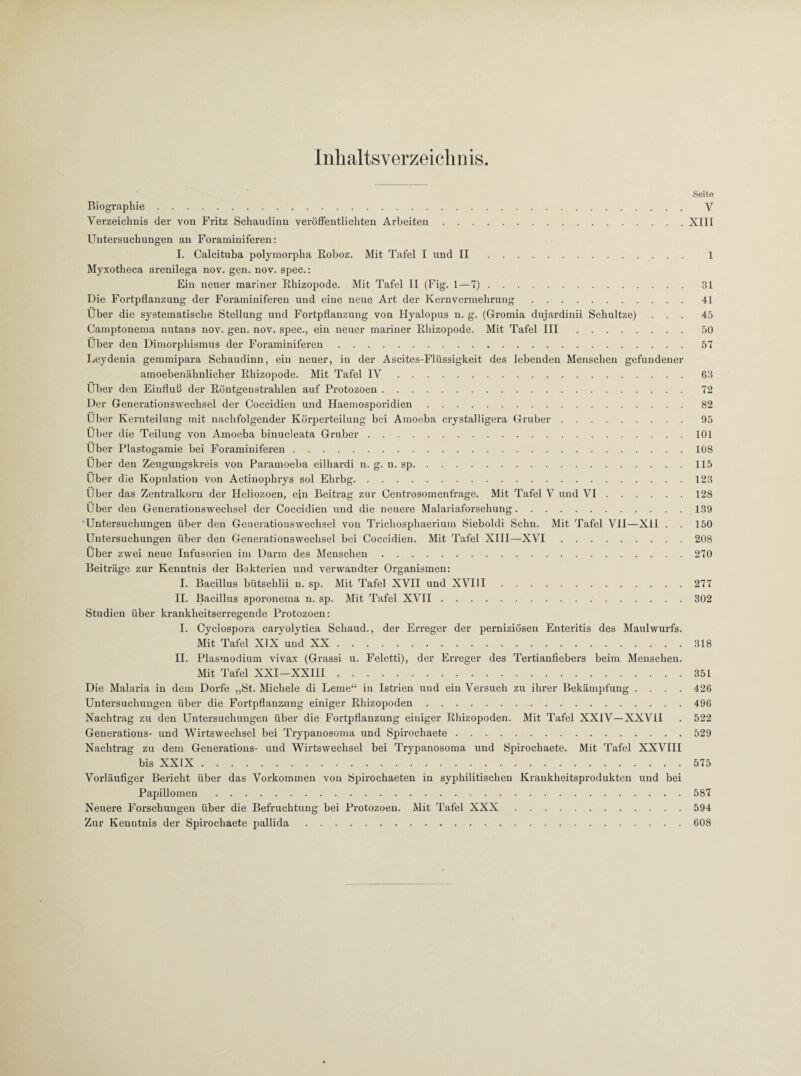 Seite Biographie. V Verzeichnis der von Fritz Schaudinn veröffentlichten Arbeiten.XIII Untersuchungen an Foraminiferen: I. Calcituba polymorpha Eoboz. Mit Tafel I und II. 1 Myxotheca arenilega nov. gen. nov. spec.: Ein neuer mariner Ehizopode. Mit Tafel II (Fig. 1—7).31 Die Fortpflanzung der Foraminiferen und eine neue Art der Kernvermehrung.41 Über die systematische Stellung und Fortpflanzung von Hyalopus n. g. (Gromia dujardinii Schnitze) ... 45 Camptonema nutans nov. gen. nov. spec., ein neuer mariner Ehizopode. Mit Tafel III.50 Über den Dimorphismus der Foraminiferen.57 Leydenia gemmipara Schaudinn, ein neuer, in der Ascites-Fliissigkeit des lebenden Menschen gefundener amoebenälinlicher Ehizopode. Mit Tafel IV.63 Über den Einfluß der Eöntgenstrahlen auf Protozoen. 72 Der Generationswechsel der Coccidien und Haemosporidien.82 Über Kernteilung mit nachfolgender Körperteilung bei Amoeba crystalligera Gräber.95 Über die Teilung von Amoeba binucleata Gruber.101 Über Plastogamie bei Foraminiferen.108 Über den Zeugungskreis von Paramoeba eilhardi n. g. n. sp.115 Über die Kopulation von Actinophrys sol Ehrbg.123 Über das Zentralkorn der Heliozoen, ein Beitrag zur Centrosomenfrage. Mit Tafel V und VI.128 Über den Generationswechsel der Coccidien und die neuere Malariaforschung.139 'Untersuchungen über den Generationswechsel von Trichosphaerium Sieboldi Selm. Mit Tafel VII—XII . . 150 Untersuchungen über den Generationswechsel bei Coccidien. Mit Tafel XIII—XVI.208 Über zwei neue Infusorien im Darm des Menschen.270 Beiträge zur Kenntnis der Bakterien und verwandter Organismen: I. Bacillus bütschlii n. sp. Mit Tafel XVII und XVIII.277 II. Bacillus sporonema n. sp. Mit Tafel XVII.302 Studien über krankheitserregende Protozoen: I. Cyclospora caryolytica Schaud., der Erreger der perniziösen Enteritis des Maulwurfs. Mit Tafel XIX und XX.318 II. Plasmodium vivax (Grassi u. Feletti), der Erreger des Tertianfiebers beim Menschen. Mit Tafel XXI—XXIII.351 Die Malaria in dem Dorfe „St. Michele di Lerne“ in Istrien und ein Versuch zu ihrer Bekämpfung .... 426 Untersuchungen über die Fortpflanzung einiger Ehizopoden.496 Nachtrag zu den Untersuchungen über die Fortpflanzung einiger Ehizopoden. Mit Tafel XXIV—XXVII . 522 Generations- und Wirtswechsel bei Trypanosoma und Spirochaete.529 Nachtrag zu dem Generations- und Wirtswechsel bei Trypanosoma und Spirochaete. Mit Tafel XXVIII bis XXIX.575 Vorläufiger Bericht über das Vorkommen von Spirochaeten in syphilitischen Kraukheitsprodukten und bei Papillomen.587 Neuere Forschungen über die Befruchtung bei Protozoen. Mit Tafel XXX.594 Zur Kenntnis der Spirochaete pallida.608