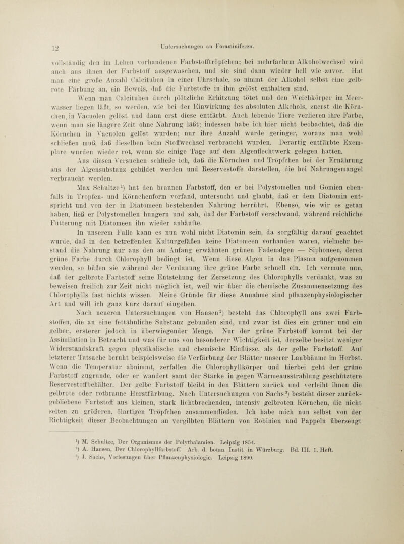 vollständig den im Leben vorhandenen Farbstofftröpfchen; bei mehrfachem Alkoholwechsel wird auch aus ihnen der Farbstoff ausgewaschen, und sie sind dann wieder hell wie zuvor. Hai man eine große Anzahl Calcituben in einer Uhrschale, so nimmt der Alkohol selbst eine gelb¬ rote Färbung an, ein Beweis, daß die Farbstoffe in ihm gelöst enthalten sind. Wenn man Calcituben durch plötzliche Erhitzung tötet und den Weichkörper im Meer¬ wasser liegen läßt, so werden, wie bei der Einwirkung des absoluten Alkohols, zuerst die Körn¬ chen. in Vacuolen gelöst und dann erst diese entfärbt. Auch lebende Tiere verlieren ihre Farbe, wenn man sie längere Zeit ohne Nahrung läßt; indessen habe ich hier nicht beobachtet, daß die Körnchen in Vacuolen gelöst wurden; nur ihre Anzahl wurde geringer, woraus man wohl schließen muß, daß dieselben beim Stoffwechsel verbraucht wurden. Derartig entfärbte Exem¬ plare wurden wieder rot, wenn sie einige Tage auf dem Algenflechtwerk gelegen hatten. Aus diesen Versuchen schließe ich, daß die Körnchen und Tröpfchen bei der Ernährung aus der Algensubstanz gebildet werden und Reservestoffe darstellen, die bei Nahrungsmangel verbraucht werden. Max Schnitze1) hat den braunen Farbstoff', den er bei Polystomellen und Gomien eben¬ falls in Tropfen- und Körnchenform vorfand, untersucht und glaubt, daß er dem Diatomin ent¬ spricht und von der in Diatomeen bestehenden Nahrung herrührt. Ebenso, wie wir es getan haben, ließ er Polystomellen hungern und sah, daß der Farbstoff verschwand, während reichliche Fütterung mit Diatomeen ihn wieder anhäufte. In unserem Falle kann es nun wohl nicht Diatomin sein, da sorgfältig darauf geachtet wurde, daß in den betreffenden Kulturgefäßen keine Diatomeen vorhanden waren, vielmehr be¬ stand die Nahrung nur aus den am Anfang erwähnten grünen Fadenalgen ■— Siphoneen, deren grüne Farbe durch Chlorophyll bedingt ist. V enn diese Algen in das Plasma aufgenommen werden, so büßen sie während der Verdauung ihre grüne Farbe schnell ein. Ich vermute nun, daß der gelbrote Farbstoff seine Entstehung der Zersetzung des Chlorophylls verdankt, was zu beweisen freilich zur Zeit nicht möglich ist, weil wir über die chemische Zusammensetzung des Chlorophylls fast nichts wissen. .Meine Gründe für diese Annahme sind pflanzenphysiologischer Art und will ich ganz kurz darauf eingehen. Nach neueren Untersuchungen von Hansen2) besteht das Chlorophyll aus zwei Farb¬ stoffen, die an eine fettähnliche Substanz gebunden sind, und zwar ist dies ein grüner und ein gelber, ersterer jedoch in überwiegender Menge. Nur der grüne Farbstoff kommt bei der Assimilation in Betracht und was für uns von besonderer Wichtigkeit ist, derselbe besitzt weniger Widerstandskraft gegen physikalische und chemische Einflüsse, als der gelbe Farbstoff. Auf letzterer Tatsache beruht beispielsweise die Verfärbung der Blätter unserer Laubbäume im Herbst. Wenn die Temperatur abnimmt, zerfallen die Chlorophyllkörper und hierbei geht der grüne Farbstoff zugrunde, oder er wandert samt der Stärke in gegen Wärmeausstrahlung geschütztere Reservestoffbehälter. Der gelbe Farbstoff bleibt in den Blättern zurück und verleiht ihnen die gelbrote oder rotbraune Herstfärbung. Nach Untersuchungen von Sachs3) besteht dieser zurück¬ gebliebene Farbstoff aus kleinen, stark lichtbrechenden, intensiv gelbroten Körnchen, die nicht selten zu größeren, ölartigen Tröpfchen zusammenfließen. Ich habe mich nun selbst von der Richtigkeit dieser Beobachtungen an vergilbten Blättern von Robinien und Pappeln überzeugt M. Schnitze, Der Organismus der Polythalamien. Leipzig 1854. 2) A. Hansen, Der Chlorophyllfarbstoff. Arb. d. botan. Instit. in Würzburg. Bd. III. 1. lieft. 3) Sachs, Vorlesungen über Pflanzenphysiologie. Leipzig 1890.