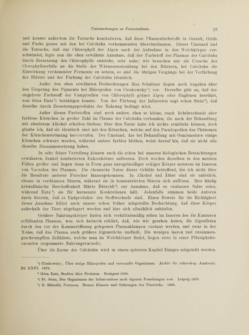 und konnte außerdem die Tatsache konstatieren, daß diese Pflanzenfarbstoffe in Gestalt, Größe und Farbe genau mit den bei Calcituba vorkommenden übereinstimmen. Dieser Umstand und die Tatsache, daß das Chlorophyll der Algen nach der Aufnahme in den Weichkörper ver¬ schwindet, legte nun die oben erwähnte Annahme, daß der Farbstoff’ des Plasmas der Calcituba durch Zersetzung des Chlorophylls entstehe, sehr nahe; wir brauchen nur als Ursache des Clorophyllzerfalls an die Stelle der Wärmeausstrahlung bei den Blättern, bei Calcituba die Einwirkung verdauender Fermente zu setzen, so sind die übrigen Vorgänge bei der Verfärbung der Blätter und der Färbung der Calcituba identisch. Außer den oben erwähnten Beobachtungen Max Schnitzes liegen noch Angaben über den Ursprung des Pigments bei Rhizopoden von Cienkowsky1 2) vor. Derselbe gibt an, daß der ziegelrote Farbstoff der Vampyrellen von Chlorophyll grüner Algen oder Euglenen herrührt, was Geza Entz3) bestätigen konnte. Von der Färbung der Infusorien sagt schon Stein3), daß dieselbe durch Zersetzungsprodukte der Nahrung bedingt wird. Außer diesen Farbstoffen sind noch andere, eben so kleine, stark lichtbrechende aber farblose Körnchen in großer Zahl im Plasma der Calcituba vorhanden, die nach der Behandlung mit absolutem Alkohol erhalten bleiben; über ihre Natur habe ich nichts ermitteln können, doch glaube ich, daß sie identisch sind mit den Körnchen, welche auf den Pseudopodien das Phänomen der Körnchenströmung hervorrufen. Der Umstand, das bei Behandlung mit Osmiumsäure einige Körnchen schwarz werden, während andere farblos bleiben, weist darauf hin, daß sie nicht alle dieselbe Zusammensetzung haben. In sehr feiner Verteilung können auch die schon bei unseren biologischen Betrachtungen erwähnten, dunkel konturierten Exkretkörner auftreten. Doch werden dieselben in den meisten Fällen größer und liegen dann in Form ganz unregelmäßiger eckiger Körper meistens im Inneren von Vacuolen des Plasmas. Die chemische Natur dieser Gebilde betreffend, bin ich nicht über die Resultate anderer Forscher hinausgekommen. In Alkohol und Äther sind sie unlöslich, ebenso in verdünnten Säuren, während sie in konzentrierten Säuren sich auflösen. Ihre häufig kristallinische Beschaffenheit führte Bütschli4) zur Annahme, daß es oxalsaure Salze seien, während Entz3) sie für harnsaure Konkretionen hält. Jedenfalls stimmen beide Autoren darin überein, daß es Endprodukte des Stoffwechsels sind. Einen Beweis für die Richtigkeit dieser Annahme bildet auch unsere schon früher mitgeteilte Beobachtung, daß diese Körper außerhalb der Tiere abgelagert werden und hier sich allmählich anhäufen. Größere Nahrungskörper finden sich verhältnismäßig selten im Inneren des die Kammern erfüllenden Plasmas, was sich dadurch erklärt, daß, wie wir gesehen haben, die Algenfäden durch den vor der Kammeröff'nung gelegenen Plasmaklumpen verdaut werden, und zwar in der Weise, daß das Plasma auch größere Algenstücke umfließt. Die wenigen leeren und zusammen- geschrumpften Zellhäute, welche man im Weichkörper findet, liegen stets in einer Flüssigkeits- vacuolen (sogenannte Nahrungsvacuole). Über die Kerne der Calcituba wird in einem späteren Kapitel Einiges mitgeteilt werden. b Cienkowsky, Über einige Rhizopoden und verwandte Organismen. Archiv für mikroskop. Anatomie. Bd. XXVI. 1879. 2 Geza Entz, Studien über Protisten. Budapest 1888. 8) Fr. Stein, Der Organismus der Infusionstiere nach eigenen Forschungen usw. Leipzig 1859. 4) 0. Bütschli, Protozoa. Bronns Klassen und Ordnungen des Tierreichs. 1880.