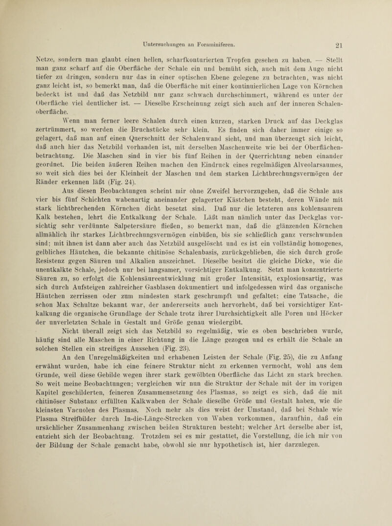 Netze, sondern man glaubt einen hellen, scharfkontnrierten Tropfen gesehen zu haben. — Stellt man ganz scharf auf die Oberfläche der Schale ein und bemüht sich, auch mit dem Auge nicht tiefer zu dringen, sondern nur das in einer optischen Ebene gelegene zu betrachten, was nicht ganz leicht ist, so bemerkt man, daß die Oberfläche mit einer kontinuierlichen Lage von Körnchen bedeckt ist und daß das Netzbild nur ganz schwach durchschimmert, während es unter der Oberfläche viel deutlicher ist. — Dieselbe Erscheinung zeigt sich auch auf der inneren Schalen- obertiäche. Wenn man ferner leere Schalen durch einen kurzen, starken Druck auf das Deckglas zertrümmert, so werden die Bruchstücke sehr klein. Es finden sich daher immer einige so gelagert, daß man auf einen Querschnitt der Schalenwand sieht, und man überzeugt sich leicht, daß auch hier das Netzbild vorhanden ist, mit derselben Maschenweite wie bei der Oberflächen¬ betrachtung. Die Maschen sind in vier bis fünf Reihen in der Querrichtung neben einander geordnet. Die beiden äußeren Reihen machen den Eindruck eines regelmäßigen Alveolarsaumes, so weit sich dies bei der Kleinheit der Maschen und dem starken Lichtbrechungsvermögen der Ränder erkennen läßt (Fig. 24). Aus diesen Beobachtungen scheint mir ohne Zweifel hervorzugehen, daß die Schale aus vier bis fünf Schichten wabenartig aneinander gelagerter Kästchen besteht, deren Wände mit stark lichtbrechenden Körnchen dicht besetzt sind. Daß nur die letzteren aus kohlensaurem Kalk bestehen, lehrt die Entkalkung der Schale. Läßt man nämlich unter das Deckglas vor¬ sichtig sehr verdünnte Salpetersäure fließen, so bemerkt man, daß die glänzenden Körnchen allmählich ihr starkes Lichtbrechungsvermögen einbüßen, bis sie schließlich ganz verschwunden sind; mit ihnen ist dann aber auch das Netzbild ausgelöscht und es ist ein vollständig homogenes, gelbliches Häutchen, die bekannte chitinöse Schalenbasis, zurückgeblieben, die sich durch große Resistenz gegen Säuren und Alkalien auszeichnet. Dieselbe besitzt die gleiche Dicke, wie die unentkalkte Schale, jedoch nur bei langsamer, vorsichtiger Entkalkung. Setzt man konzentrierte Säuren zu, so erfolgt die Kohlensäureentwicklung mit großer Intensität, explosionsartig, was sich durch Aufsteigen zahlreicher Gasblasen dokumentiert und infolgedessen wird das organische Häutchen zerrissen oder zum mindesten stark geschrumpft und gefaltet; eine Tatsache, die schon Max Schultze bekannt war, der andererseits auch hervorhebt, daß bei vorsichtiger Ent¬ kalkung die organische Grundlage der Schale trotz ihrer Durchsichtigkeit alle Poren und Höcker der unverletzten Schale in Gestalt und Größe genau wiedergibt. Nicht überall zeigt sich das Netzbild so regelmäßig, wie es oben beschrieben wurde, häufig sind alle Maschen in einer Richtung in die Länge gezogen und es erhält die Schale an solchen Stellen ein streifiges Aussehen (Fig. 23). An den Unregelmäßigkeiten und erhabenen Leisten der Schale (Fig. 25), die zu Anfang erwähnt wurden, habe ich eine feinere Struktur nicht zu erkennen vermocht, wohl aus dem Grunde, weil diese Gebilde wegen ihrer stark gewölbten Oberfläche das Licht zu stark brechen. So weit meine Beobachtungen; vergleichen wir nun die Struktur der Schale mit der im vorigen Kapitel geschilderten, feineren Zusammensetzung des Plasmas, so zeigt es sich, daß die mit chitinöser Substanz erfüllten Kalkwaben der Schale dieselbe Größe und Gestalt haben, wie die kleinsten Vacuolen des Plasmas. Noch mehr als dies weist der Umstand, daß bei Schale wie Plasma Streifbilder durch In-die-Länge-Strecken von Waben Vorkommen, daraufhin, daß ein ursächlicher Zusammenhang zwischen beiden Strukturen besteht; welcher Art derselbe aber ist, entzieht sich der Beobachtung. Trotzdem sei es mir gestattet, die Vorstellung, die ich mir von der Bildung der Schale gemacht habe, obwohl sie nur hypothetisch ist, hier darzulegen.