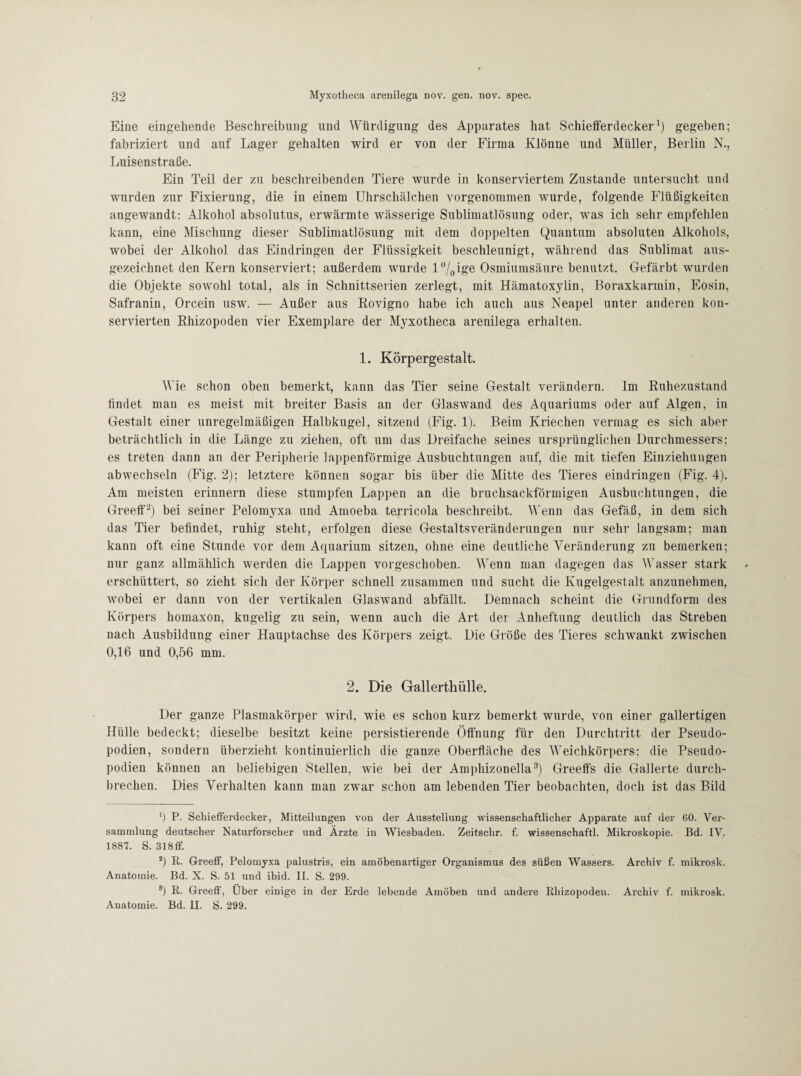 Eine eingehende Beschreibung und Würdigung des Apparates hat Schieiferdecker1) gegeben; fabriziert und auf Lager gehalten wird er von der Firma Klönne und Müller, Berlin N., Luisenstraße. Ein Teil der zu beschreibenden Tiere wurde in konserviertem Zustande untersucht und wurden zur Fixierung, die in einem Uhrschälchen vorgenommen wurde, folgende Flüßigkeiten angewandt: Alkohol absolutus, erwärmte wässerige Sublimatlösung oder, was ich sehr empfehlen kann, eine Mischung dieser Sublimatlösung mit dem doppelten Quantum absoluten Alkohols, wobei der Alkohol das Eindringen der Flüssigkeit beschleunigt, während das Sublimat aus¬ gezeichnet den Kern konserviert; außerdem wurde l°/0ige Osmiumsäure benutzt. Gefärbt wurden die Objekte sowohl total, als in Schnittserien zerlegt, mit Hämatoxylin, Boraxkarmin, Eosin, Safranin, Orcein usw. — Außer aus Rovigno habe ich auch aus Neapel unter anderen kon¬ servierten Rhizopoden vier Exemplare der Myxotheca arenilega erhalten. 1. Körpergestalt. Wie schon oben bemerkt, kann das Tier seine Gestalt verändern. Im Ruhezustand findet man es meist mit breiter Basis an der Glaswand des Aquariums oder auf Algen, in Gestalt einer unregelmäßigen Halbkugel, sitzend (Fig. 1). Beim Kriechen vermag es sich aber beträchtlich in die Länge zu ziehen, oft um das Dreifache seines ursprünglichen Durchmessers; es treten dann an der Peripherie lappenförmige Ausbuchtungen auf, die mit tiefen Einziehungen ab wechseln (Fig. 2); letztere können sogar bis über die Mitte des Tieres eindringen (Fig. 4). Am meisten erinnern diese stumpfen Lappen an die bruchsackförmigen Ausbuchtungen, die Greeff2) bei seiner Pelomvxa und Amoeba terricola beschreibt. Wenn das Gefäß, in dem sich das Tier befindet, ruhig steht, erfolgen diese Gestaltsveränderungen nur sehr langsam; man kann oft eine Stunde vor dem Aquarium sitzen, ohne eine deutliche Veränderung zu bemerken; nur ganz allmählich werden die Lappen vorgeschoben. Wenn man dagegen das Wasser stark erschüttert, so zieht sich der Körper schnell zusammen und sucht die Kugelgestalt anzunehmen, wobei er dann von der vertikalen Glaswand abfällt. Demnach scheint die Grundform des Körpers homaxon, kugelig zu sein, wenn auch die Art der Anheftung deutlich das Streben nach Ausbildung einer Hauptachse des Körpers zeigt. Die Größe des Tieres schwankt zwischen 0,16 und 0,56 mm. 2. Die Gallerthülle. Der ganze Plasmakörper wird, wie es schon kurz bemerkt wurde, von einer gallertigen Hülle bedeckt; dieselbe besitzt keine persistierende Öffnung für den Durchtritt der Pseudo¬ podien, sondern überzieht kontinuierlich die ganze Oberfläche des Weichkörpers; die Pseudo¬ podien können an beliebigen Stellen, wie bei der Amphizonella3) Greeffs die Gallerte durch¬ brechen. Dies Verhalten kann man zwar schon am lebenden Tier beobachten, doch ist das Bild b P. Schiefferdecker, Mitteilungen von der Ausstellung wissenschaftlicher Apparate auf der 60. Ver¬ sammlung deutscher Naturforscher und Ärzte in Wiesbaden. Zeitschr. f. wissenschaftl. Mikroskopie. Bd. IV. 1887. S. 318ff. 2) R. Greeff, Pelomyxa palustris, ein amöbenartiger Organismus des süßen Wassers. Archiv f. mikrosk. Anatomie. Bd. X. S. 51 und ibid. II. S. 299. 9) R. Greeff, Über einige in der Erde lebende Amöbeli und andere Rhizopoden. Archiv f. mikrosk. Anatomie. Bd. II. S. 299.