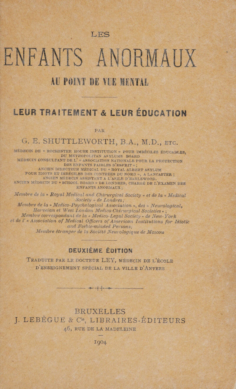 LES ENFANTS au point LEUR TRAITEMENT & LEUR ÉDUCATION PAR G. E. SHUTTLEWORTH, B.A., H.D., etc. MÉDECIN DE “ ROCHESTER HOUSE INSTITUTION « POUR IMBÉCILES ÉDUCABLES, DU METROPOLITAN ASYLUMS BOARD MEDECIN CONSULTANT DE L’ * ASSOCIATION NATIONALE POUR LA PROTECTION DES ENFANTS FAIBLES D’ESPRIT » ; ANCIEN DIRECTEUR MEDICAL DU « ROYAL ALBERT ASYLUM POUR IDIOTS ET IMBÉCILES DES CONTRÉES DU NORD », A LANCASTER ; ANCIEN MÉDECIN ASSISTANT A L’ASILE B’BARLSWOOD. ANCIEN MÉDECIN DU « SCHOOL BOARD « DE LONDRES, CHARGÉ DE L’EXAMEN DES ENFANTS ANORMAUX'; Membre de la * Royal Medical and Chirurgical Society » et de la « Medical Society de Londres Membre de la «•Medico-Psychological Association », des Neurological9 Harveian et West London Medico-Chirurgical Societies » ; Membre correspondant Ûe la - Medico-Legal Society » de Neio-York et de V « Association of Medical Officers of American, Institutions for Idiotie and Feeble-minded Persons, Membre étranger de la Société Neurologique de Moscou DEUXIÈME ÉDITION Traduite par le docteur LEY, médecin de l’école d’enseignement spécial de la ville d’Anvers BRUXELLES J, LEBÈGUE & CX L ï B R A ï R E S - É DIT EUES 46, RUE DE LA MADELEINE I9O4