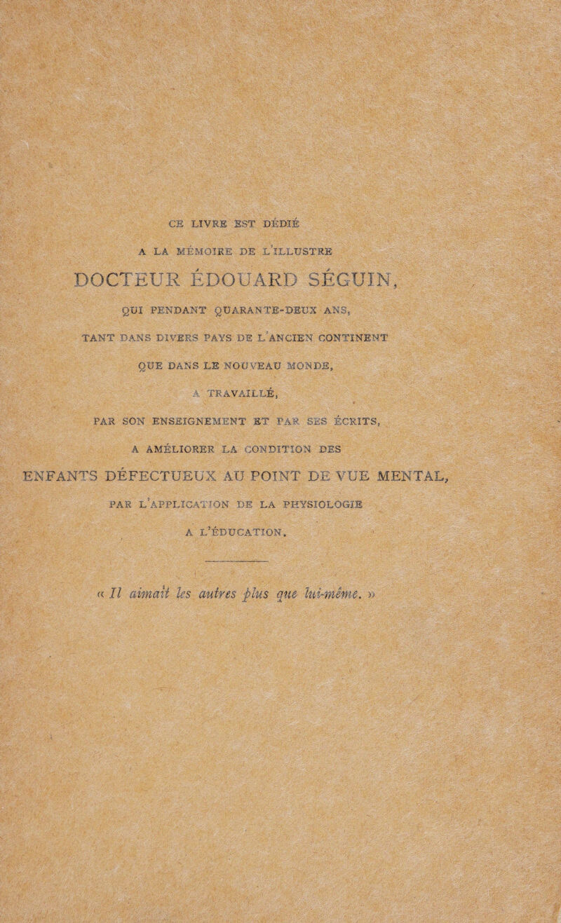CE LIVRE EST DÉDIÉ A LA MÉMOIRE DE .l’ïLLUSTRE DOCTEUR EDOUARD SÉGUIN, QUI PENDANT QUARANTE-DEUX ANS, TANT DANS DIVERS PAYS DE L ANCIEN CONTINENT QUE DANS LE NOUVEAU MONDE, A TRAVAILLÉ, PAR SON ENSEIGNEMENT ET PAR SES ÉCRITS, A AMÉLIORER LA CONDITION DES ENFANTS DÉFECTUEUX AU POINT DE VUE MENTAL, PAR L’APPLICATION DE LA PHYSIOLOGIE a l’éducation. a II aimait les autres plus que lui-même. »