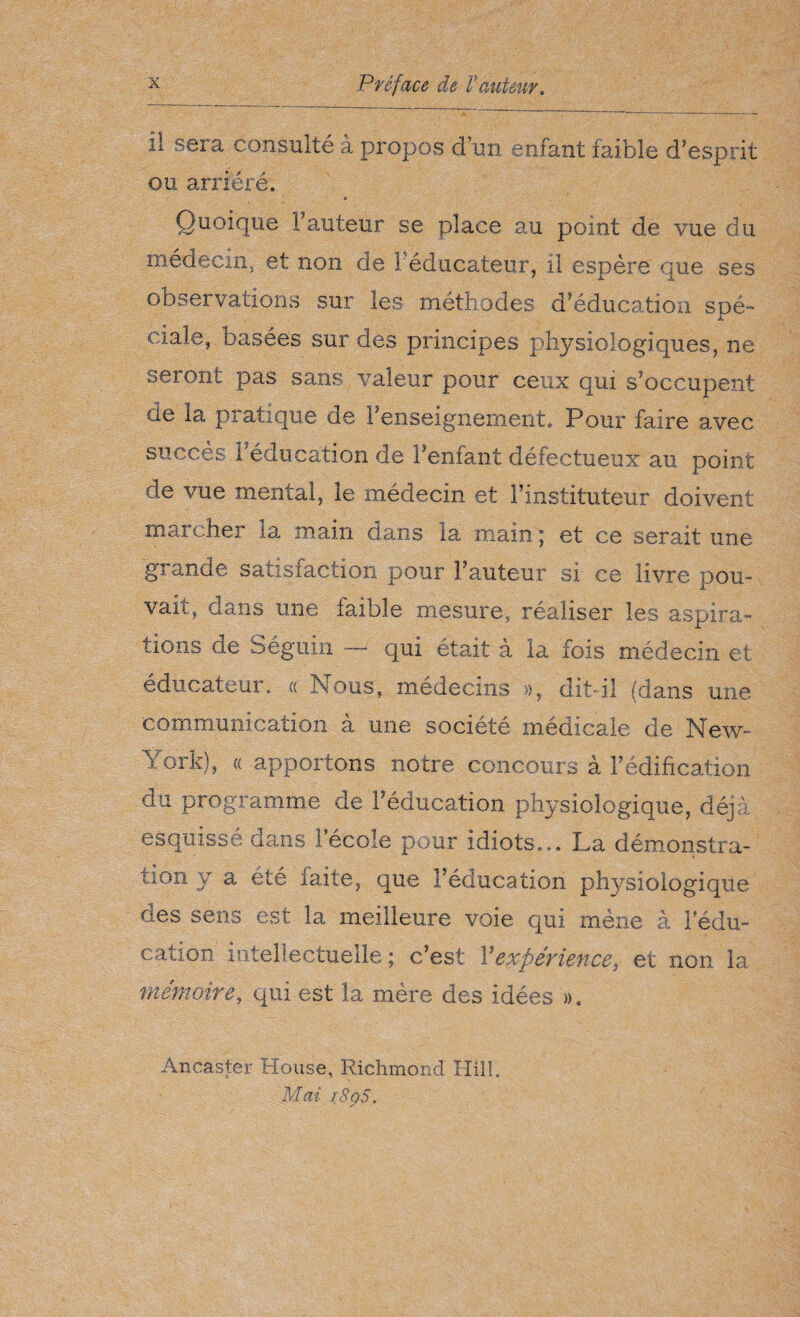 il sera consulte à propos d’un enfant faible d’esprit ou arriéré. Quoique fauteur se place au point de vue du médecin, et non de 1 éducateur, il espère que ses observations sur les méthodes d’éducation spé¬ ciale, basées sur des principes physiologiques, ne seront pas sans valeur pour ceux qui s’occupent de la pratique de renseignement. Pour faire avec succès l'éducation de l’enfant défectueux au point de vue mental, le médecin et l’instituteur doivent marcher la main dans la main ; et ce serait une grande satisfaction pour Fauteur si ce livre pou¬ vait, dans une faible mesure, réaliser les aspira¬ tions de Séguin — qui était à la fois médecin et éducateur. « Nous, médecins », dit-il (dans une communication à une société médicale de New- York), a apportons notre concours à l’édification du programme de l’éducation physiologique, déjà esquissé dans l’école pour idiots... La démonstra¬ tion y a été faite, que l’éducation physiologique des sens est la meilleure voie qui mène à l’édu¬ cation intellectuelle ; c’est Y expérience, et non la mémoire, qui est la mère des idées ». An cas ter House, Richmond Hill. Mai a8pS.