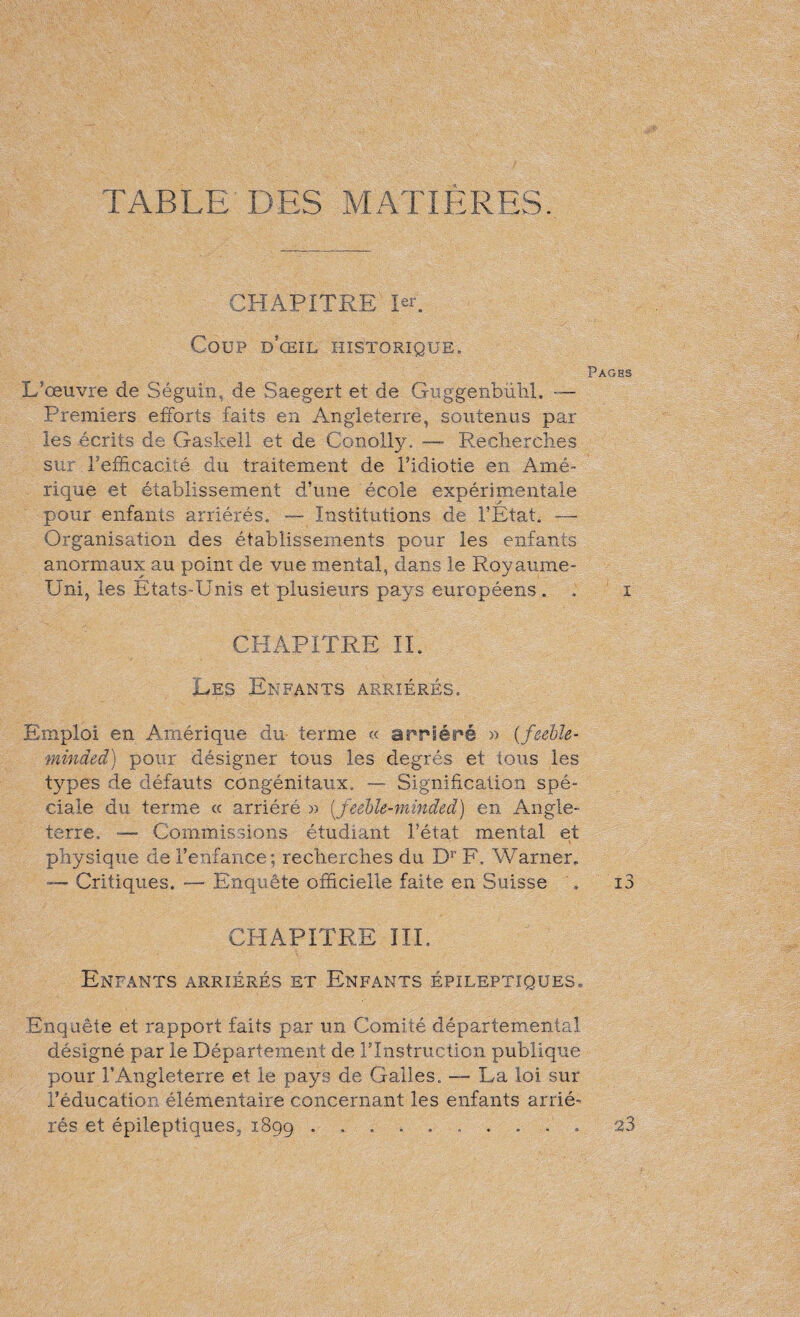 TABLE DES MATIERES. CHAPITRE 1er. Coup d'œil historique. Pages L’œuvre de Séguin, de Saegert et de Guggenbühl. — Premiers efforts faits en Angleterre, soutenus par les écrits de Gaskell et de ConoLly. — Recherches sur l’efficacité du traitement de l’idiotie en Amé¬ rique et établissement d’une école expérimentale pour enfants arriérés. — Institutions de l’Etat. -— Organisation des établissements pour les enfants anormaux au point de vue mental, dans le Royaume- Uni, les Etats-Unis et plusieurs pays européens . . i CHAPITRE IL Les Enfants arriérés. Emploi en Amérique du terme « arriéré » {feeble¬ minded) pour désigner tous les degrés et tous les types de défauts congénitaux. — Signification spé¬ ciale du terme « arriéré » (_feeble-minded) en Angle¬ terre. — Commissions étudiant l’état mental et physique de l’enfance; recherches du Dr F. Warner, — Critiques. — Enquête officielle faite en Suisse . i3 CHAPITRE III. Enfants arriérés et Enfants épileptiques. Enquête et rapport faits par un Comité départemental désigné par le Département de ITnstruction publique pour l’Angleterre et le pays de Galles. La loi sur l’éducation élémentaire concernant les enfants arrié¬ rés et épileptiques, 1899 23