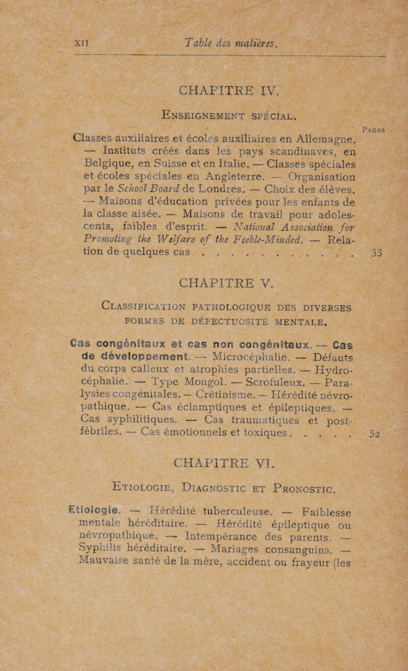 CHAPITRE IV. Enseignement spécial. Classes auxiliaires et écoles auxiliaires en Allemagne. Instituts créés dans les pays Scandinaves, en Belgique, en Suisse et en Italie. — Classes spéciales et écoles spéciales en Angleterre. — Organisation par le School Board de Londres. — Choix des élèves. Maisons d’éducation privées pour les enfants de la classe aisée. — Maisons de travail pour adoles¬ cents, faibles d’esprit. — National Association for Promoting the Welfare of the Feeble-Minded. — Rela¬ tion de quelques cas.. CHAPITRE V. Classification pathologique des diverses FORMES DE DÉFECTUOSITÉ MENTALE. Cas congénitaux et cas non congénitaux.. — Cas de développement. ~~ Microcéphalie. — Défauts du corps calleux et atrophies partielles. — Hydro¬ céphalie. — Type Mongol. -—Scrofuleux. —Para¬ lysies congénitales. — Crétinisme. — Hérédité névro¬ pathique. —- Cas éclamptiques et épileptiques. — Cas syphilitiques. Cas traumatiques et post- fébriles. — Cas émotionnels et toxiques. CHAPITRE VL Etiologie, Diagnostic et Pronostic. Etiologie. — Hérédité tuberculeuse. — Faiblesse mentale héréditaire. — Hérédité épileptique ou névropathique. — Intempérance des parents. -— Syphilis héréditaire. — Mariages consanguins. — Mauvaise santé de la mère, accident ou frayeur (les