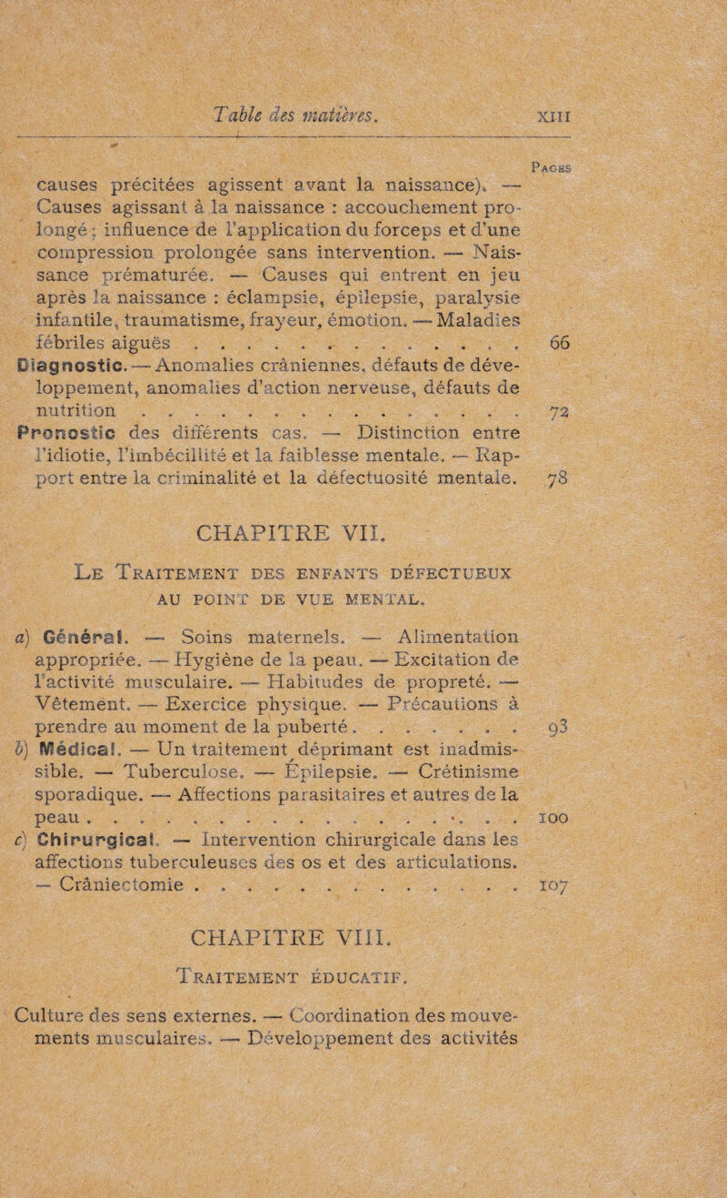 Pages causes précitées agissent avant la naissance), — Causes agissant à la naissance : accouchement pro- longé : influence de l'application du forceps et d’une compression prolongée sans intervention. — Nais¬ sance prématurée. — Causes qui entrent en jeu après la naissance : éclampsie, épilepsie, paralysie infantile, traumatisme, frayeur, émotion. — Maladies fébriles aiguës.. 66 Diagnostic. — Anomalies crâniennes, défauts de déve¬ loppement, anomalies d’action nerveuse, défauts de nutrition .72 Pronostic des différents cas. •— Distinction entre l’idiotie, l’imbécillité et la faiblesse mentale. — Rap¬ port entre la criminalité et la défectuosité mentale. 78 CHAPITRE VIL Le Traitement des enfants défectueux AU POINT DE VUE MENTAL. a) Général. — Soins maternels. —- Alimentation appropriée. — Hygiène de la peau. — Excitation de Isactivité musculaire. — Habitudes de propreté. — Vêtement. — Exercice physique. — Précautions à prendre au moment de la puberté....... b) Médical.. — Un traitement^déprimant est inadmis¬ sible. — Tuberculose. — Epilepsie. — Crétinisme sporadique. — Affections parasitaires et autres de la peau... . . . c) Chirurgical — Intervention chirurgicale dans les affections tuberculeuses des os et des articulations. — Crâniectomie ... CHAPITRE VIII. Traitement éducatif. Culture des sens externes. — Coordination des mouve¬ ments musculaires, ----- Développement des activités 93 100 107