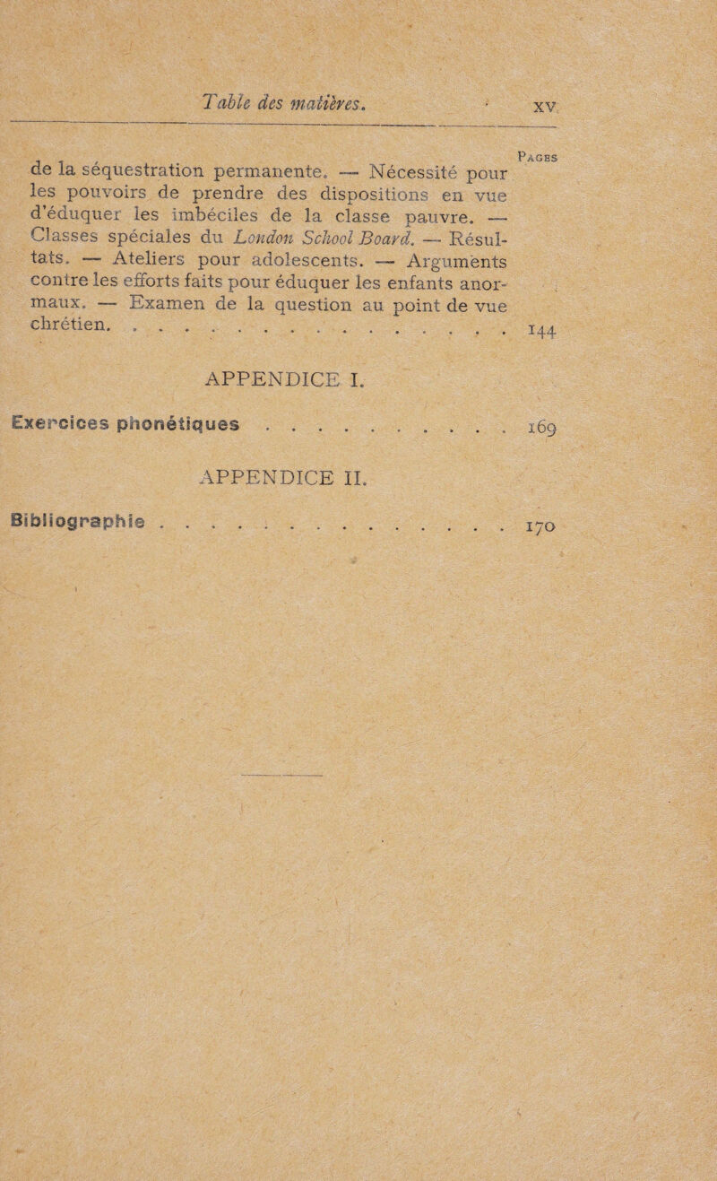 de la séquestration permanente» — Nécessité pour les pouvoirs de prendre des dispositions en vue d’éduquer les imbéciles de la classe pauvre. — Classes spéciales du London School Board. —~ Résul¬ tats. Ateliers pour adolescents. — Arguments contre les efforts faits pour éduquer les enfants anor¬ maux. —- Examen de la question au point de vue chrétien.. APPENDICE I. Exercices phonétiques .... APPENDICE II. Pages 144 169 Bibliographie 170