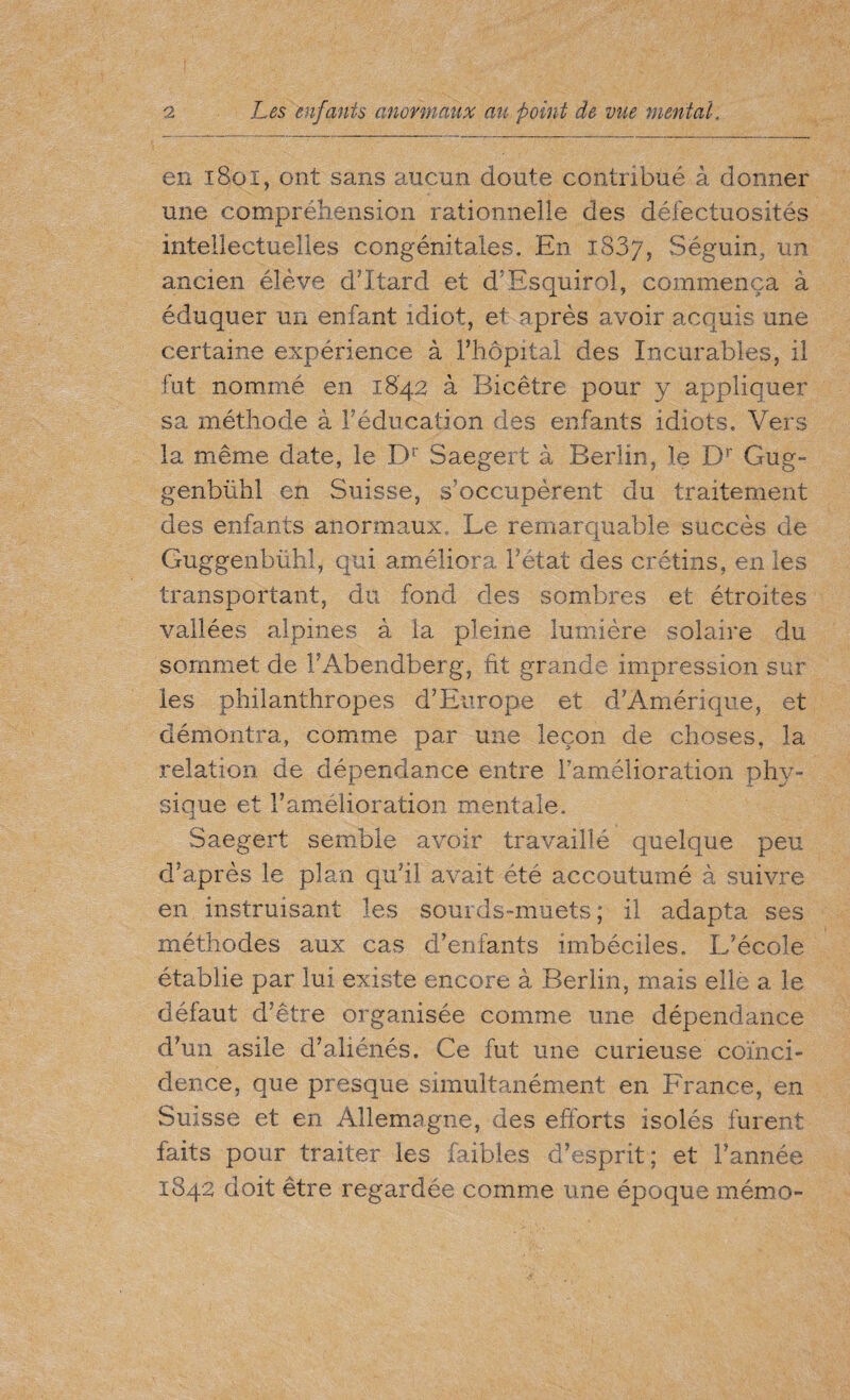 en 1801, ont sans aucun doute contribué à donner une compréhension rationnelle des défectuosités intellectuelles congénitales. En 1.837, Séguin, un ancien élève d’Xtard et d’EsquiroI, commença à éduquer un enfant idiot, et après avoir acqi ns une certaine expérience à l’hôpital des Incurables, il fut nommé en 1842 à Bicêtre pour y appliquer sa méthode à F éducation des enfants idiots. Vers la même date, le Dr Saegert à Berlin, le Dr Gug- genbüh.1 en Suisse, s’occupèrent du traitement des enfants anormaux. Le remarquable succès de Guggenbühl, qui améliora Fétat des crétins, en les transportant, du fond des sombres et étroites vallées alpines à la pleine lumière solaire du sommet de FAbendberg, fit grande impression sur les philanthropes d’Europe et d’Amérique, et démontra, comme par une leçon de choses, la relation de dépendance entre Famélioration phy¬ sique et l’amélioration mentale. Saegert semble avoir travaillé quelque peu d’après le plan qu’il avait été accoutumé à suivre en instruisant les sourds-muets ; il adapta ses méthodes aux cas d’enfants imbéciles. L’école établie par lui existe encore à Berlin, mais elle a le défaut d’être organisée comme une dépendance d’un asile d’aliénés. Ce fut une curieuse coïnci¬ dence, que presque simultanément en France, en Suisse et en Allemagne, des efforts isolés furent faits pour traiter les faibles d’esprit; et l’année 1842 doit être regardée comme une époque mémo-