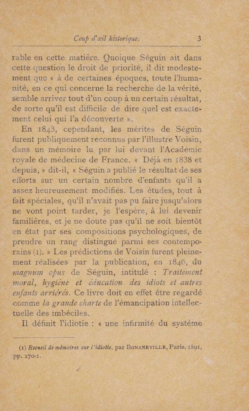 rable en cette matière. Quoique Séguin ait dans cette question le droit de priorité, il dit modeste¬ ment que « à de certaines époques, toute lliuma- nité, en ce qui concerne la recherche de la vérité, semble arriver tout d’un coup à un certain résultat, de sorte qu’il est difficile de dire quel est exacte¬ ment celui qui Ta découverte ». En 1843, cependant, les mérites de Séguin furent publiquement reconnus par l’illustre Voisin, dans un mémoire lu par lui devant l'Académie royale de médecine de France. « Déjà en i838 et depuis, » dit-il, « Séguin a publié le résultat de ses efforts sur un certain nombre d’enfants qu’il a assez heureusement modifiés. Les études, tout à fait spéciales, qu’il n’avait pas pu faire jusqu’alors ne vont point tarder, je Fespère, à lui devenir familières, et je ne doute pas qu’il ne soit bientôt en état par ses compositions psychologiques, de prendre un rang distingué parmi ses contempo¬ rains (1). » Les prédictions de Voisin furent pleine¬ ment réalisées par la publication, en 1846, du magnum opus de Séguin, intitulé ; Traitement moral, hygiène et éducation des idiots et autres enfants arriérés. Ce livre doit en effet être regardé comme la grande charte de Fémancipation intellec¬ tuelle des imbéciles. Il définit Fidiotie : « une Infirmité du système (1) Recueil de mémoires sur l ’idiotie, par Bonaneville, Paris, 1891, pp. 270-1.