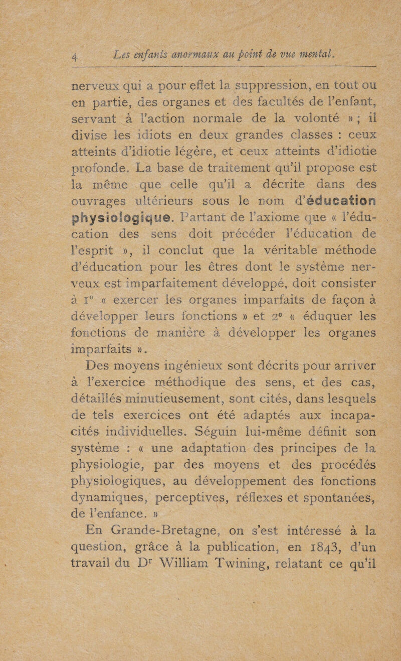 nerveux qui a pour effet la suppression, en tout ou en partie, des organes et des facultés de l’enfant, servant à Faction normale de la volonté » ; il divise les idiots en deux grandes classes : ceux atteints d’idiotie légère, et ceux atteints d’idiotie profonde, La base de traitement qu’il propose est la même que celle qu’il a décrite dans des ouvrages ultérieurs sous le nom d’édücaticm physiologique. Partant de F axiome que « l’édu¬ cation des sens doit précéder Féducation de l’esprit », il conclut que la véritable méthode d’éducation pour les êtres dont le système ner¬ veux est imparfaitement développé, doit consister à i° « exercer les organes imparfaits de façon à développer leurs fonctions » et 2° « éduquer les fonctions de manière à développer les organes imparfaits », 4. Des moyens ingénieux sont décrits pour arriver à l’exercice méthodique des sens, et des cas, détaillés minutieusement, sont cités, dans lesquels de tels exercices ont été adaptés aux incapa¬ cités individuelles. Séguin lui-même définit son système : « une adaptation des principes de la physiologie, par des moyens et des procédés physiologiques, au développement des fonctions d}mamiques, perceptives, réflexes et spontanées, de Venfance. » En Grande-Bretagne, on s’est intéressé à la question, grâce à la publication, en 1843, d’un travail du Dr William Twining, relatant ce qu’il