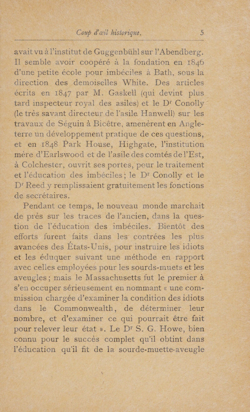 avait vu à l’institut de Guggenbühl sur FAbendberg. Il semble avoir coopéré à la fondation en 1846 d’une petite école pour imbéciles à Bath, sous la direction des demoiselles White. Des articles écrits en 1847 par M, Gaskell (qui devint plus tard inspecteur royal des asiles) et le Dr Conolly (le très savant directeur de l’asile Hanwell) sur les travaux de Séguin à Bicêtre, amenèrent en Angle¬ terre un développement pratique de ces questions, et en 1848 Park House, Highgate, l’institution mère d’Earlswood et de l’asile des comtés de l’Est, à Colchester, ouvrit ses portes, pour le traitement et l’éducation des imbéciles ; le Dr Conolly et le Dr Reed y remplissaient gratuitement les fonctions de secrétaires. Pendant ce temps, le nouveau monde marchait de près sur les traces de l’ancien, dans la ques¬ tion de l'éducation des imbéciles. Bientôt des efforts furent faits dans les contrées les plus avancées des Etats-Unis, pour instruire les idiots et les éduquer suivant une méthode en rapport avec celles employées pour les sourds-muets et les aveugles; mais le Massachusetts fut le premier â s’en occuper sérieusement en nommant « une com¬ mission chargée d’examiner la condition des idiots dans le Commonwealth, de déterminer leur nombre, et d’examiner ce qui pourrait être fait pour relever leur état ». Le Dr S. G, Howe, bien connu pour le succès complet qu’il obtint dans l’éducation qu’il fit de la sourde-muette-aveugle