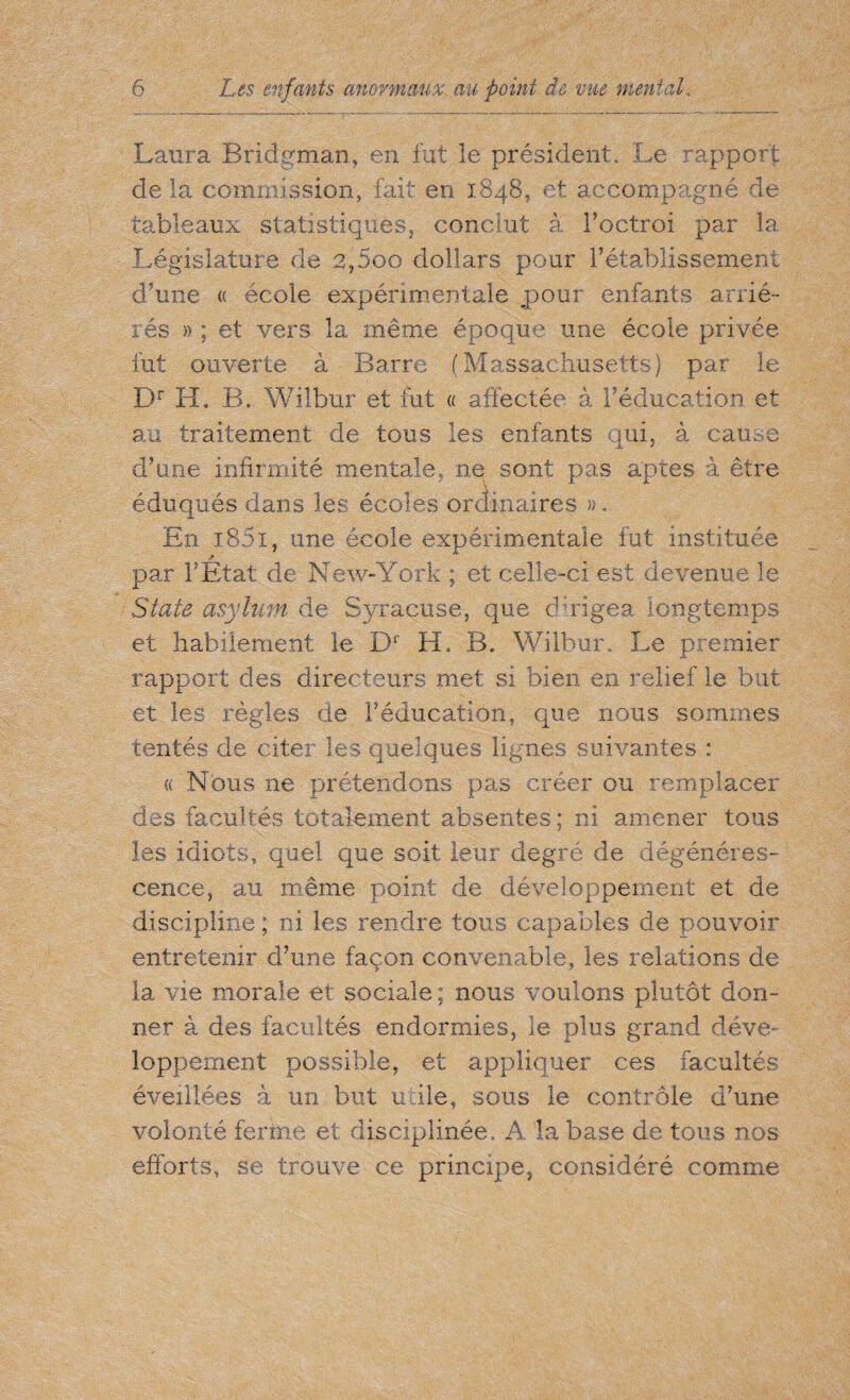 Laura Bridgman, en fut le président. Le rapport de la commission, fait en 1848, et accompagné de tableaux statistiques, conclut à Poctroi par la Législature de 2,5oo dollars pour rétablissement dame « école expérimentale pour enfants arrié¬ rés » ; et vers la même époque une école privée fut ouverte à Barre (Massachusetts) par le Dr H. B. Wilbur et fut « affectée à l’éducation et au traitement de tous les enfants qui, à cause d’une infirmité mentale, ne sont pas aptes à être éduqués dans les écoles ordinaires ». En i85i, une école expérimentale fut instituée par P Etat de New-York ; et celle-ci est devenue le State asylum de Syracuse, que -dirigea longtemps et habilement le Dr H, B. Wilbur, Le premier rapport des directeurs met si bien en relief le but et les règles de Péducation, que nous sommes tentés de citer les quelques lignes suivantes : « Nous ne prétendons pas créer ou remplacer des facultés totalement absentes; ni amener tous les idiots, quel que soit leur degré de dégénéres¬ cence, au même point de développement et de discipline ; ni les rendre tous capables de pouvoir entretenir d’une façon convenable, les relations de la vie morale et sociale ; nous voulons plutôt don¬ ner à des facultés endormies, le plus grand déve¬ loppement possible, et appliquer ces facultés éveillées à un but utile, sous le contrôle d’une volonté ferme et disciplinée. A la base de tous nos efforts, se trouve ce principe, considéré comme