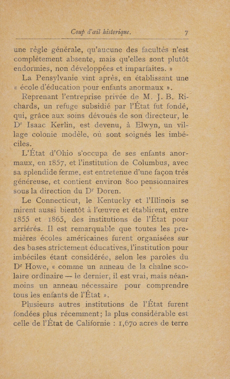 une règle générale, qu’aucune des facultés n’est complètement absente, mais qu’elles sont plutôt endormies, non développées et imparfaites. » La Pensylvanie vint après, en établissant une « école d’éducation pour enfants anormaux ». Reprenant l’entreprise privée de M. J. B. Ri- chards, un refuge subsidié par l’Etat fut fondé, qui, grâce aux soins dévoués de son directeur, le Dr Isaac Kerlin, est devenu, à Elwyn, un vil¬ lage colonie modèle, où sont soignés les imbé- ciies. j L’Etat d’Ohio s’occupa de ses enfants anor¬ maux, en 1807, et l’institution de Columbus, avec sa splendide ferme, est entretenue d’une façon très généreuse, et contient environ 800 pensionnaires sous la direction du Dr Doren. Le Connecticut, le Kentucky et l’Illinois se mirent aussi bientôt à l’œuvre et établirent, entre i855 et i865, des institutions de l’Etat pour arriérés. Il est remarquable que toutes les pre¬ mières écoles américaines furent organisées sur des bases strictement éducatives, l’institution pour imbéciles étant considérée, selon les paroles du Dr H owe, « comme un anneau de la chaîne sco¬ laire ordinaire — le dernier, il est vrai, mais néan¬ moins un anneau nécessaire pour comprendre tous les enfants de l’Etat ». * Plusieurs autres institutions de l’Etat furent fondées plus récemment; la plus considérable est celle de l’Etat de Californie : 1,670 acres de terre
