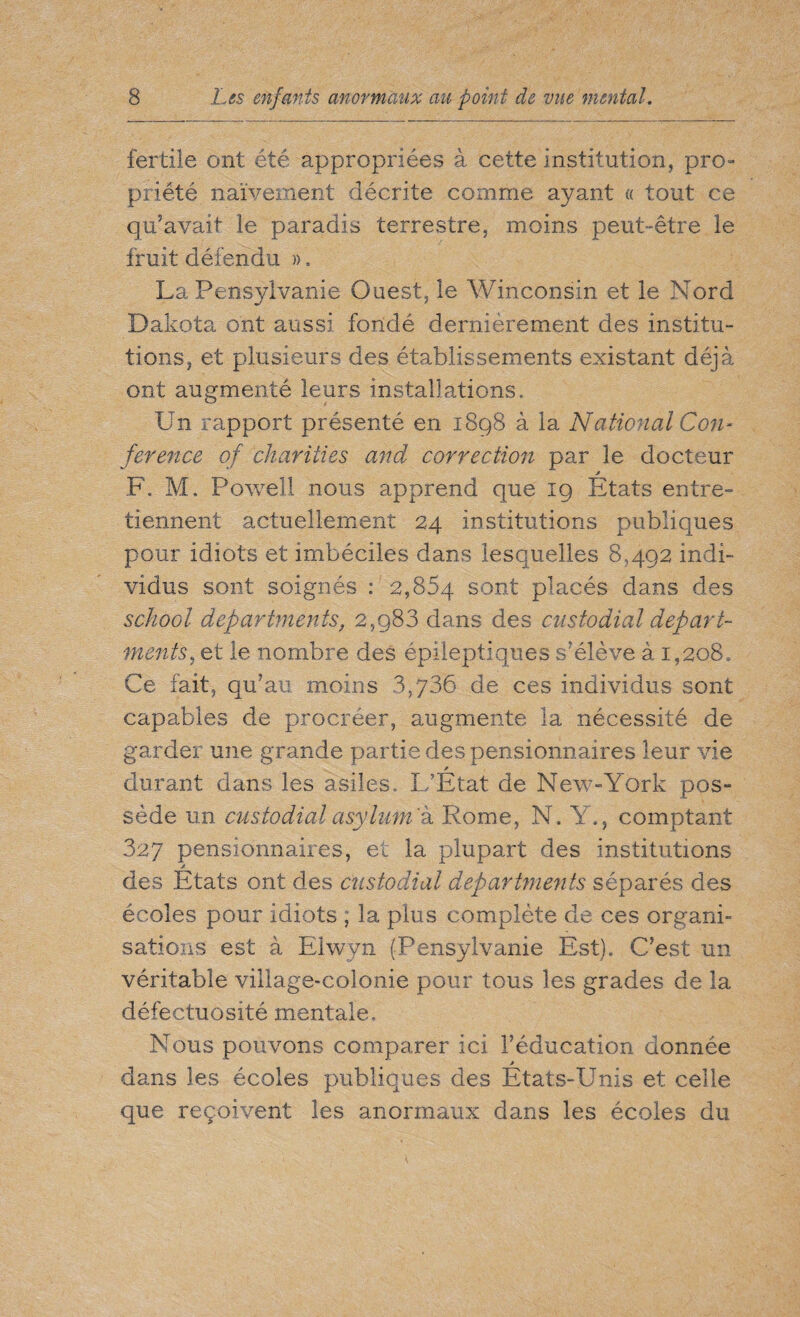 fertile ont été appropriées à. cette institution, pro- priété naïvement décrite comme ayant « tout ce qu’avait le paradis terrestre, moins peut-être le fruit défendu ». La Pensylvanie Ouest, le Winconsin et le Nord Dakota ont aussi fondé dernièrement des institu¬ tions, et plusieurs des établissements existant déjà ont augmenté leurs installations. Un rapport présenté en 1898 à la National Con¬ ference of charities and correction par le docteur F. M. Powell nous apprend que 19 Etats entre¬ tiennent actuellement 24 institutions publiques pour idiots et imbéciles dans lesquelles 8,492 indi¬ vidus sont soignés : 2,854 sont placés dans des school departments, 2,g83 dans des custodial depart¬ ments, et le nombre des épileptiques s’élève à 1,208, Ce fait, qu’au moins 3,736 de ces individus sont capables de procréer, augmente la nécessité de garder une grande partie des pensionnaires leur vie t durant dans les asiles. L’Etat de New-York pos¬ sède un custodial asylum 'à Rome, N. Y., comptant 327 pensionnaires, et la plupart des institutions des Etats ont des custodial departments séparés des écoles pour idiots ; la plus complète de ces organi¬ sations est à Elwyn (Pensylvanie Est). C’est un véritable village-colonie pour tous les grades de la défectuosité mentale. Nous pouvons comparer ici l’éducation donnée dans les écoles publiques des Etats-Unis et celle que reçoivent les anormaux dans les écoles du