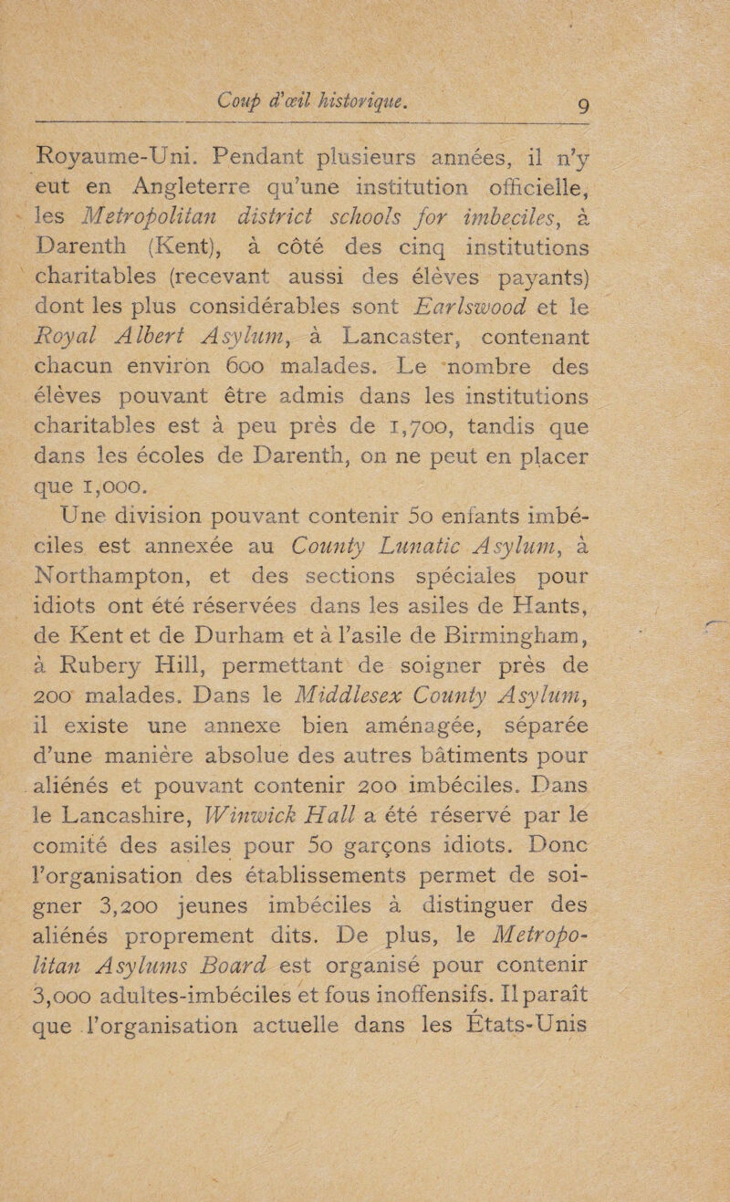 Royaume-Uni. Pendant plusieurs années, il n’y eut en Angleterre qu’une institution officielle, les Metropolitan district schools for imbeciles, à Darenth (Kent), à côté des cinq institutions charitables (recevant aussi des élèves payants) dont les plus considérables sont Earlswood et le Royal Albert Asylum, à Lancaster, contenant chacun environ 600 malades. Le nombre des élèves pouvant être admis dans les institutions charitables est à peu près de 1,700, tandis que dans les écoles de Darenth, on ne peut en placer que 1,000. Une division pouvant contenir 5o enfants imbé¬ ciles est annexée au County Lunatic Asylum, à Northampton, et des sections spéciales pour idiots ont été réservées dans les asiles de Hants, de Kent et de Durham et à l’asile de Birmingham, à Rubery Hill, permettant de soigner près de 200 malades. Dans le Middlesex County Asylum, il existe une annexe bien aménagée, séparée d’une manière absolue des autres bâtiments pour aliénés et pouvant contenir 200 imbéciles. Dans le Lancashire, Winwick Hall a été réservé par le comité des asiles pour 5o garçons idiots. Donc l’organisation des établissements permet de soi¬ gner 3,200 jeunes imbéciles à distinguer des aliénés proprement dits. De plus, le Metropo¬ litan Asylums Board est organisé pour contenir 3,ooo adultes-imbéciles et fous inoffensifs. Il paraît jf que l’organisation actuelle dans les Etats-Unis