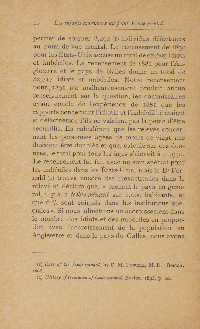permet de soigner 8,492 (1) individus défectueux au point: de vue mental. Le recensement de 1890 pour les États-Unis accuse un total de 95,609 idiots et imbéciles. Le recensement de 1881 pour l’An¬ gleterre et le pays de Galles donne un total de 32,717 idiots et imbéciles. Notre recensement pour 1891 n'a malheureusement produit aucun renseignement sur la question, les commissaires ayant conclu de Fexpérience de 1881 que les rapports concernant Fidiotie et l’imbécillité étaient si défectueux qii’ils ne valaient pas la peine d’être recueillis. Us calculèrent que les relevés concer¬ nant les personnes âgées de moins de vingt ans devaient être doublés et que, calculé sur ces don¬ nées, le total pour tous les âges s’élevait à 41,940. Le recensement fut fait avec un soin spécial pour les imbéciles dans les États-Unis, mais le Dl 2‘ Fer- nald (2) trouva encore des inexactitudes dans le relevé et déclara que, « prenant le pays en géné¬ ral, il y a 2 feeble-minded sur 1,000 habitants, et que 6 % sont soignés dans les institutions spé¬ ciales)). Si nous admettons un accroissement dans le nombre des idiots et des imbéciles en propor¬ tion avec l’accroissement de la population en Angleterre et dans le pays de Galles, nous avons (1) Care of the feeble-minded, by F. M. Powell, M.B,, Boston, 1898. (2) History of treatment of feeble-minded, Boston, i8g3, p. 20.