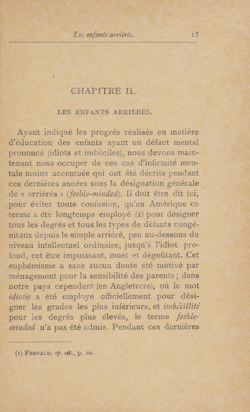 CHAPITRE IL LES ENFANTS ARRIÉRÉS. Ayant indiqué les progrès réalisés en matière d’éducation des enfants ayant un défaut mental prononcé (idiots et imbéciles), nous devons main¬ tenant nous occuper de ces cas d'infirmité men- tale moins accentuée qui ont été décrits pendant ces dernières années sous la désignation générale de « arriérés » {feeble-minded). Il doit être dit ici, pour éviter toute confusion, qu’en Amérique ce terme a été longtemps employé (i) pour désigner tous les degrés et tous les types de défauts congé¬ nitaux depuis le simple arriéré, peu au-dessous du niveau intellectuel ordinaire, jusqu’à l’idiot pro¬ fond, cet être impuissant, muet et dégoûtant. Cet euphémisme a sans aucun doute été motivé par ménagement pour la sensibilité des parents ; dans notre pays cependant (en Angleterre), où le mot idiotie a été employé officiellement pour dési¬ gner les grades les plus inférieurs, et imbécillité pour les degrés plus élevés, le terme feeble¬ minded n’a pas été admis. Pendant ces dernières (i) Fernald, op. oitp. 10.
