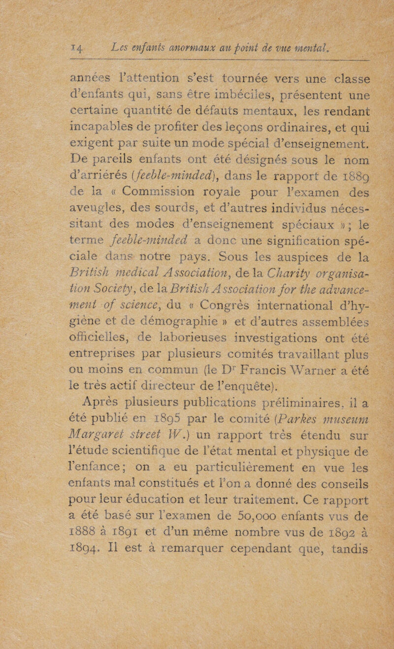 années F attention s’est tournée vers une classe d’enfants qui, sans être imbéciles, présentent une certaine quantité de défauts mentaux, les rendant incapables de profiter des leçons ordinaires, et qui exigent par suite un mode spécial d’enseignement. De pareils enfants ont été désignés sous le nom d’arriérés ffeeble-minded), dans le rapport de 1889 de la « Commission royale pour F examen des aveugles, des sourds, et d’autres individus néces¬ sitant des modes d’enseignement spéciaux » ; le terme feeble-minded a donc une signification spé¬ ciale dans notre pays. Sous les auspices de la British medical Association, delà Charity organisa¬ tion Society, de la British Association for the advance¬ ment of science, du « Congrès international d’hy¬ giène et de démographie » et d’autres assemblées officielles, de laborieuses investigations ont été entreprises par plusieurs comités travaillant plus ou moins en commun (le Dr Francis Warner a été le très actif directeur de l’enquête). Après plusieurs publications préliminaires, il a été publié en î8q5 par le comité [Parkes muséum Margaret street W.) un rapport très étendu sur l’étude scientifique de Fétat mental et physique de l’enfance ; on a eu particulièrement en vue les enfants mal constitués et Fon a donné des conseils pour leur éducation et leur traitement. Ce rapport a été basé sur l’examen de 5g,000 enfants vus de 1888 à 1891 et d’un même nombre vus de 1892 à 1894. Il est à remarquer cependant que, tandis