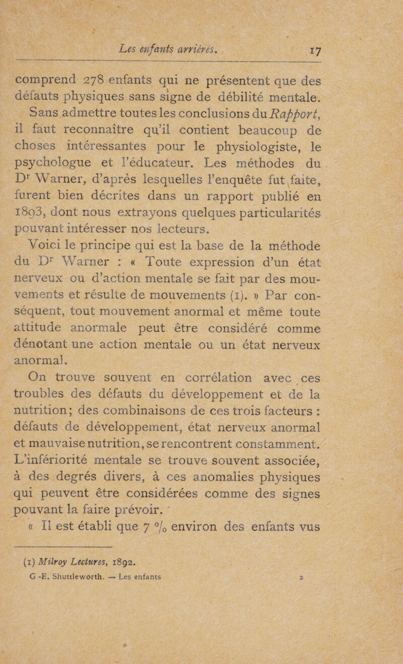 comprend 278 enfants qui ne présentent que des défauts physiques sans signe de débilité mentale. Sans admettre toutes les conclusions du Rapport, il faut reconnaître qu’il contient beaucoup de choses intéressantes pour le physiologiste, le psychologue et l’éducateur. Les méthodes du Dr Warner, d’après lesquelles l’enquête fut faite, furent bien décrites dans un rapport publié en i8q3, dont nous extrayons quelques particularités pouvant intéresser nos lecteurs. Voici le principe qui est la base de la méthode du Dr Warner : « Toute expression d’un état- nerveux ou d’action mentale se fait par des mou» vements et résulte de mouvements (1). » Par con¬ séquent, tout mouvement anormal et même toute attitude anormale peut être considéré comme dénotant une action mentale ou un état nerveux anormal. On trouve souvent en corrélation avec ces troubles des défauts du développement et de la nutrition; des combinaisons de ces trois facteurs : défauts de développement, état nerveux anormal et mauvaise nutrition, se rencontrent constamment. L’infériorité mentale se trouve souvent associée, à des degrés divers, à ces anomalies physiques qui peuvent être considérées comme des signes pouvant la faire prévoir. « Il est établi que 7 % environ des enfants vus (1) Müvoy Lectures, 1892. G ~E. Shuttleworth. — Les enfants %