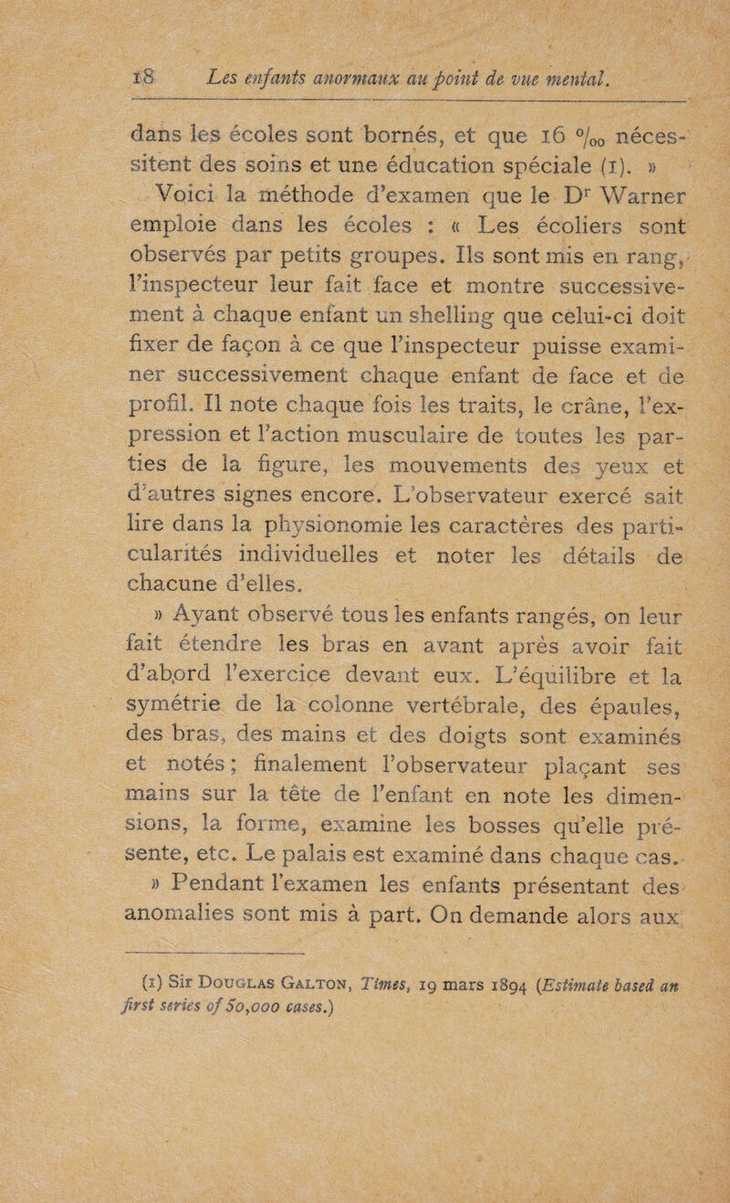 dans les écoles sont bornés, et que ï6 %0 néces¬ sitent des soins et une éducation spéciale (i). » Voici la méthode d’examen que le Dr Warner emploie dans les écoles : ce Les écoliers sont observés par petits groupes. Iis sont mis en rang, l’inspecteur leur fait face et montre successive¬ ment à chaque enfant un shelling que celui-ci doit fixer de façon à ce que l’inspecteur puisse exami¬ ner successivement chaque enfant de face et de profil. Il note chaque fois les traits, le crâne, Y'ex¬ pression et Faction musculaire de toutes les par¬ ties de la figure, les mouvements des yeux et d’autres signes encore. L observateur exercé sait lire dans la physionomie les caractères des parti» culantés individuelles et noter les détails de chacune d’elles. )> Ayant observé tous les enfants rangés, on leur fait étendre les bras en avant après avoir fait d’abord l’exercice devant eux. L’équilibre et la symétrie de la colonne vertébrale, des épaules, des bras, des mains et des doigts sont examinés et notés; finalement l’observateur plaçant ses mains sur la tête de l’enfant en note les dimen¬ sions, la forme, examine les bosses quelle pré¬ sente, etc. Le palais est examiné dans chaque cas. » Pendant l’examen les enfants présentant des anomalies sont mis à part. On demande alors aux (ï) Sir Douglas Galton, Times, 19 mars 1894 (Estimate based an first series of So,000 cases.)