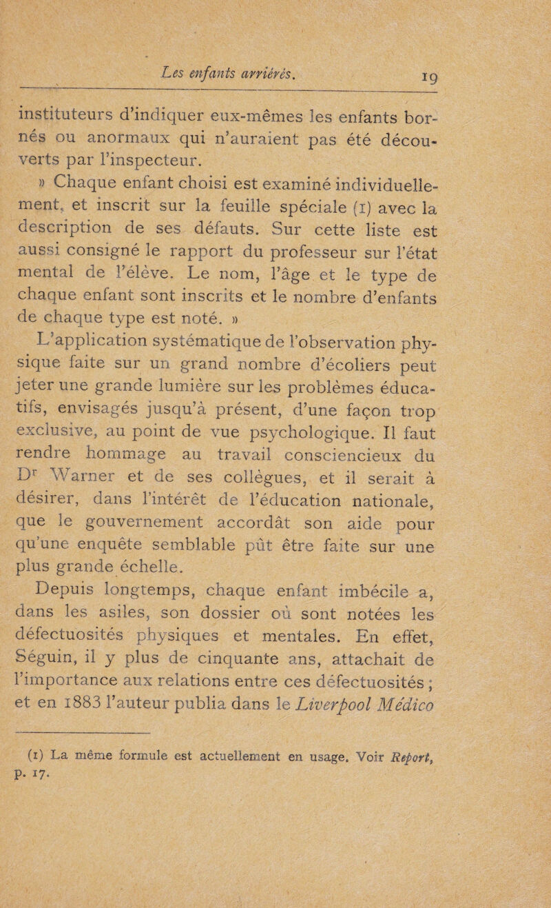 instituteurs d’indiquer eux-mêmes les enfants bor¬ nés ou anormaux qui n’auraient pas été décou¬ verts par l’inspecteur. » Chaque enfant choisi est examiné individuelle¬ ment. et inscrit sur la feuille spéciale fï) avec la description de ses défauts. Sur cette liste est aussi consigné le rapport du professeur sur l’état mental de l’élève. Le nom, l’âge et le type de chaque enfant sont inscrits et le nombre d’enfants de chaque type est noté. » L’application systématique de l’observation phy¬ sique faite sur un grand nombre d’écoliers peut jeter une grande lumière sur les problèmes éduca¬ tifs, envisagés jusqu’à présent, d’une façon trop exclusive, au point de vue psychologique. Il faut rendre hommage au travail consciencieux du Dr Warner et de ses collègues, et il serait à désirer, dans l’intérêt de l’éducation nationale, que le gouvernement accordât son aide pour qu’une enquête semblable pût être faite sur une plus grande échelle. Depuis longtemps, chaque enfant imbécile a, dans les asiles, son dossier où sont notées les défectuosités physiques et mentales. En effet, Séguin, il y plus de cinquante ans, attachait de l’importance aux relations entre ces défectuosités ; et en i883 Fauteur publia dans le Liverpool Médico (1) La même formule est actuellement en usage. Voir Report, p. 17.