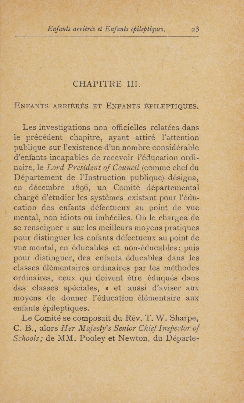 CHAPITRE III. Enfants arriérés et Enfants épileptiques. Les investigations non officielles relatées dans le précédent chapitre, ayant attiré ^attention publique sur Fexistence d’un nombre considérable d’enfants incapables de recevoir l’éducation ordi¬ naire, le Lord President of Council (comme chef du Département de l'Instruction publique) désigna, en décembre 1896, un Comité départemental chargé d’étudier les systèmes existant pour F édu¬ cation des enfants défectueux au point de vue mental, non idiots ou imbéciles. On le chargea de se renseigner « sur les meilleurs moyens pratiques pour distinguer les enfants défectueux au point de vue mental, en éducables et non-éducables ; puis pour distinguer, des enfants éducables dans les classes élémentaires ordinaires par les méthodes ordinaires, ceux qui doivent être éduqués dans des classes spéciales, » et aussi d’aviser aux moyens de donner l’éducation élémentaire aux enfants épileptiques. Le Comité se composait du Rév. T. W. Sharpe, C. B. , alors Her Majesty’s Senior Chief Inspector of Schools ; de MM. Pooley et Newton, du Départe-