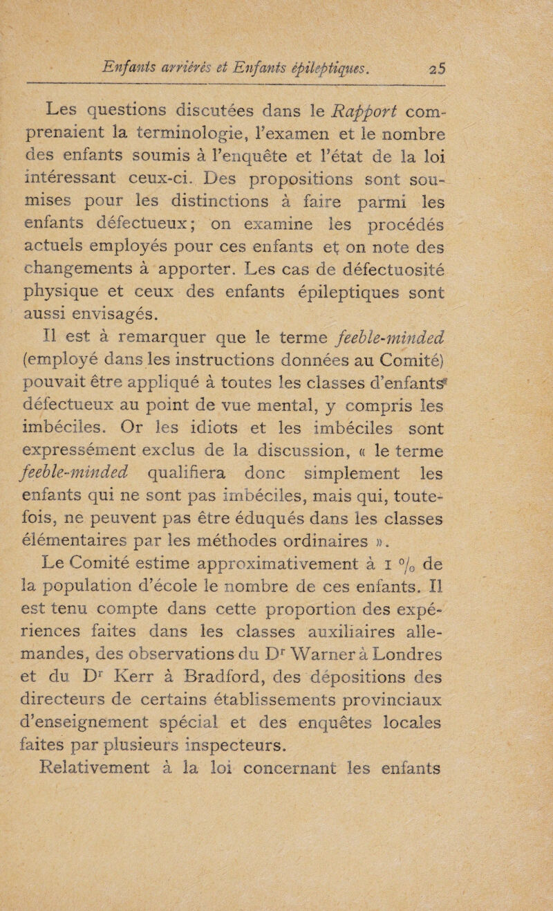 Les questions discutées dans îe Rapport com¬ prenaient la terminologie, F examen et le nombre des enfants soumis à l’enquête et l’état de la loi intéressant ceux-ci. Des propositions sont sou- mises pour les distinctions à faire parmi les enfants défectueux ; on examine les procédés actuels employés pour ces enfants et on note des changements à apporter. Les cas de défectuosité physique et ceux des enfants épileptiques sont aussi envisagés. Il est à remarquer que le terme feeble-minded (employé dans les instructions données au Comité) pouvait être appliqué à toutes les classes d’enfants^ défectueux au point de vue mental, y compris les imbéciles. Or les idiots et les imbéciles sont expressément exclus de la discussion, « le terme feeble-minded qualifiera donc simplement les enfants qui ne sont pas imbéciles, mais qui, toute¬ fois, ne peuvent pas être éduqués dans les classes élémentaires par les méthodes ordinaires ». Le Comité estime approximativement à i % de la population d’école le nombre de ces enfants. Il est tenu compte dans cette proportion des expé- riences faites dans les classes auxiliaires alle¬ mandes, des observations du Dr Warner à Londres et du Dr Kerr à Bradford, des dépositions des directeurs de certains établissements provinciaux d’enseignement spécial et des enquêtes locales faites par plusieurs inspecteurs. Relativement à la loi concernant les enfants
