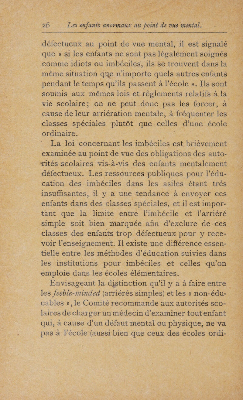 défectueux au point de vue mental, il est signalé que « si les enfants ne sont pas légalement soignés comme idiots ou imbéciles, ils se trouvent dans la même situation que. n importe quels autres enfants pendant le temps qu'ils passent à l’école ». Ils sont soumis aux mêmes lois et règlements relatifs à la vie scolaire; on ne peut donc pas les forcer, à cause de leur arriération mentale, à fréquenter les classes spéciales plutôt que celles d’une école ordinaire. La loi concernant les imbéciles est brièvement examinée au point de vue des obligations des auto¬ rités scolaires vis-à-vis des enfants mentalement défectueux. Les ressources publiques pour l’édu¬ cation des imbéciles dans les asiles étant très insuffisantes, il y a une tendance à envoyer ces enfants dans des classes spéciales, et il est impor¬ tant que la limite entre l’imbécile et l’arriéré simple soit bien marquée afin d’exclure de ces classes des enfants trop défectueux pour y rece¬ voir l'enseignement. Il existe une différence essen¬ tielle entre les méthodes d’éducation suivies dans les institutions pour imbéciles et celles qu’on emploie dans les écoles élémentaires. Envisageant la distinction qu’il y a à faire entre les feeble-minded (arriérés simples) et les « non-édu- cahles », le Comité recommande aux autorités sco¬ laires de charger un médecin d’examiner tout enfant qui, à cause d’un défaut mental ou physique, ne va pas à l’école (aussi bien que ceux des écoles ordi-