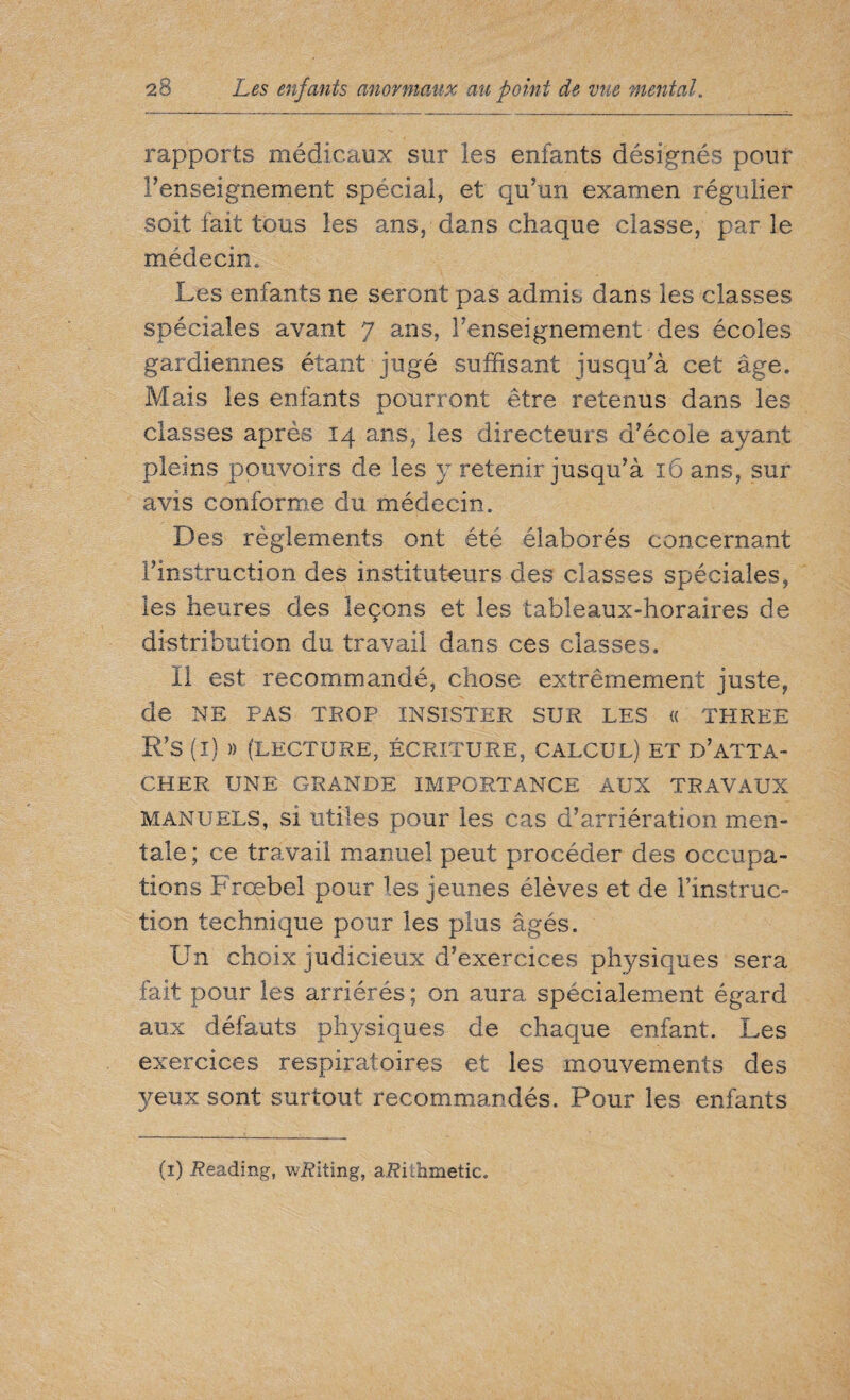 rapports médicaux sur les enfants désignés pour l’enseignement spécial, et qu’un examen régulier soit fait tous les ans, dans chaque classe, parle médecin. Les enfants ne seront pas admis dans les classes spéciales avant 7 ans, l’enseignement des écoles gardiennes étant jugé suffisant jusqu’à cet âge. Mais les enfants pourront être retenus dans les classes après 14 ans, les directeurs d’école ayant pleins pouvoirs de les y retenir jusqu’à 16 ans, sur avis conforme du médecin. Des règlements ont été élaborés concernant l’instruction des instituteurs des classes spéciales, les heures des leçons et les tableaux-horaires de distribution du travail dans ces classes. Il est recommandé, chose extrêmement juste, de NE PAS TROP INSISTER SUR LES « THREE R’S (I) )) (LECTURE, ÉCRITURE, CALCUL) ET D’ATTA- CHER UNE GRANDE IMPORTANCE AUX TRAVAUX manuels, si utiles pour les cas d’arriération men¬ tale ; ce travail manuel peut procéder des occupa¬ tions Frœbel pour les jeunes élèves et de l’instruc¬ tion technique pour les plus âgés. Un choix judicieux d’exercices physiques sera fait pour les arriérés ; on aura spécialement égard aux défauts physiques de chaque enfant. Les exercices respiratoires et les mouvements des yeux sont surtout recommandés. Pour les enfants (1) Reading, wRiting, aRithmetiCo