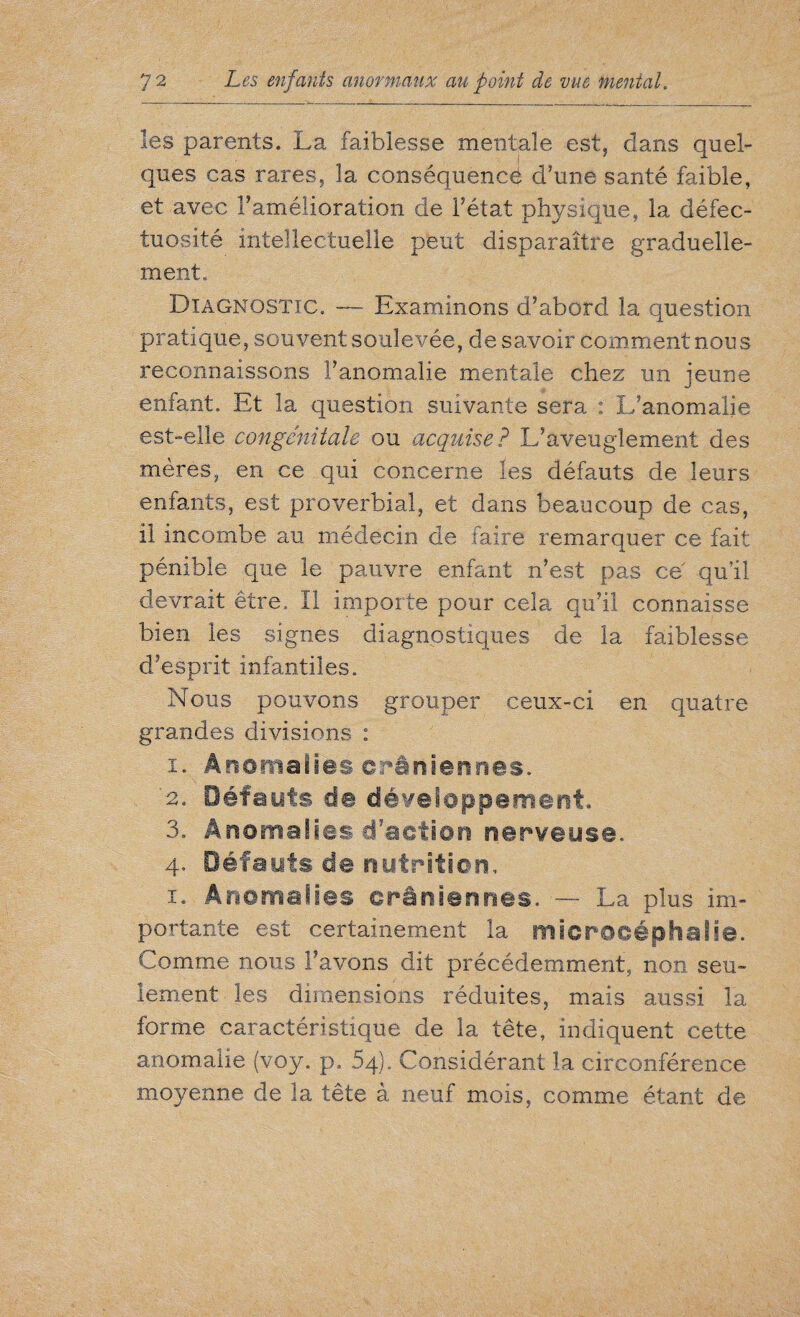 les parents. La faiblesse mentale est, clans quel¬ ques cas rares, la conséquence d'une santé faible, et avec f amélioration de l’état physique, la défec¬ tuosité intellectuelle peut disparaître graduelle¬ ment. Diagnostic. — Examinons d’abord la question pratique, souvent soulevée, de savoir comment nous reconnaissons l’anomalie mentale chez un jeune enfant. Et la question suivante sera : L’anomalie est-elle congénitale ou acquise? L’aveuglement des mères, en ce qui concerne les défauts de leurs enfants, est proverbial, et dans beaucoup de cas, il incombe au médecin de faire remarquer ce fait pénible que le pauvre enfant n’est pas ce qu’il devrait être. II importe pour cela qu’il connaisse bien les signes diagnostiques de la faiblesse d’esprit infantiles. Nous pouvons grouper ceux-ci en quatre grandes divisions : i. Anomalies crâniennes. '2. Défauts de développement. 3. Anomalies d'action nerveuse. 4. Défauts de nutrition. 1. Anomalies crâniennes. —■ La plus im¬ portante est certainement la microcéphalie. Comme nous l’avons dit précédemment, non seu¬ lement les dimensions réduites, mais aussi la forme caractéristique de la tête, indiquent cette anomalie (voy. p, 64). Considérant la circonférence moyenne de la tête à neuf mois, comme étant de
