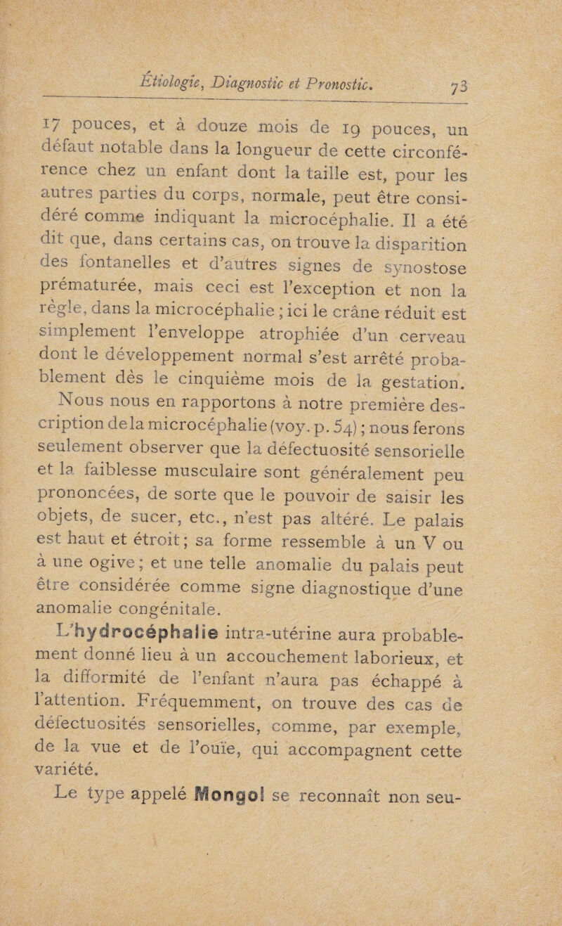 * Etiologie, Diagnostic et Pronostic. 73 1/ pouces, et à douze mois de ig pouces, un défaut notable dans la longueur de cette circonfé- îence chez un emant ciont la taille est, pour les autres parties du corps, normale, peut être consi” déré comme indiquant la microcéphalie. Il a été dit que, dans certains cas, on trouve la disparition des fontanelles et d autres signes de synostose prématurée, mais ceci est l’exception et non la règle, dans la microcéphalie ; ici le crâne réduit est simplement l’enveloppe atrophiée d’un cerveau dont le développement normal s’est arrêté proba¬ blement dès le cinquième mois de la gestation. Nous nous en rapportons à notre première des¬ cription delà microcéphalie (voy. p. 54) ; nous ferons seulement observer que la défectuosité sensorielle et la faiblesse musculaire sont généralement peu prononcées, de sorte que le pouvoir de saisir les objets, de sucer, etc,, n’est pas altéré, Le palais est haut et étroit ; sa forme ressemble à un V ou à une ogive ; et une telle anomalie du palais peut être considérée comme signe diagnostique d’une anomalie congénitale. L'hydrocéphalie intra-utérine aura probable¬ ment donné lieu à un accouchement laborieux, et la difformité de l’enfant n’aura pas échappé à l’attention. Fréquemment, on trouve des cas de défectuosités sensorielles, comme, par exemple, de la vue et de Foule, qui accompagnent cette variété. Le type appelé Mongol se reconnaît non seu-