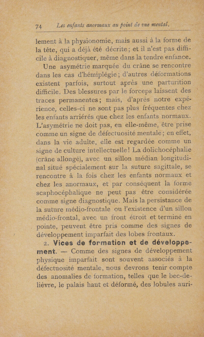 lement à la physionomie, mais aussi à la forme de la tête, qui a déjà été décrite; et il m'est pas diffi¬ cile a diagnostiquer, même dans la tendre enfance. Une asymétrie marquée du crâne se rencontre dans les cas d’hémiplégie; d’autres déformations existent parfois, surtout après une parturition difficile. Des blessures par le forceps laissent des traces permanentes; mais, d’après notre expé¬ rience, celles-ci ne sont pas plus fréquentes chez les enfants arriérés que chez les enfants normaux. L’asymétrie ne doit pas, en elle-même, être prise comme un signe de défectuosité mentale ; en effet, dans la vie adulte, elle est regardée comme un signe de culture intellectuelle ! La dolichocéphalie (crâne allongé), avec un sillon médian longitudi¬ nal situé spécialement sur la suture sagittale, se rencontre à la fois chez les enfants normaux et chez les anormaux, et par conséquent la forme scaphocéphalique ne peut pas être considérée comme signe diagnostique. Mais la persistance de la suture médio-frontale ou Inexistence d’un sillon médio-frontal, avec un iront étroit et terminé en pointe, peuvent être pris comme des signes de développement imparfait des lobes frontaux. 2. Vices de formation et de développe¬ ment. — Comme des signes de développement physique imparfait sont souvent associés à la défectuosité mentale, nous devrons tenir compte des anomalies de formation, telles que le bec-de- lièvre, le palais haut et déformé, des lobules auri-