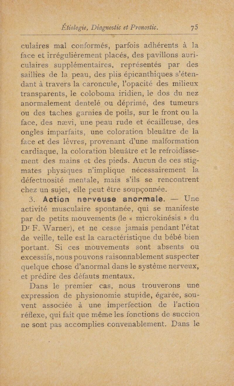 culaires mal conformés, parfois adhérents à 3a face et irrégulièrement placés, des pavillons auri¬ culaires supplémentaires, représentés par des saillies de la peau, des plis épicanthiques s’éten¬ dant à travers la caroncule, l’opacité des milieux transparents, le coloboma iridien, le dos du nez anormalement dentelé ou déprimé, des tumeurs ou des taches garnies de poils, sur le front ou la face, des nævi, une peau rude et écailleuse, des ongles imparfaits, une coloration bleuâtre de la face et des lèvres, provenant d’une malformation cardiaque, la coloration bleuâtre et le refroidisse- ment des mains et des pieds. Aucun de ces stig¬ mates physiques n’implique nécessairement la défectuosité mentale, mais s’ils se rencontrent chez un sujet, elle peut être soupçonnée. 3. Action nerveuse anormale. — Une activité musculaire spontanée, qui se manifeste par de petits mouvements (le « microkinésis » du Dr F. Warner), et ne cesse jamais pendant l’état de veille, telle est la caractéristique du bébé bien portant. Si ces mouvements sont absents ou excessifs, nous pouvons raisonnablement suspecter quelque chose d’anormal dans le système nerveux, et prédire des défauts mentaux. Dans le premier cas, nous trouverons une expression de physionomie stupide, égarée, sou¬ vent associée à une imperfection de Faction réflexe, qui fait que même les fonctions de succion ne sont pas accomplies convenablement. Dans le