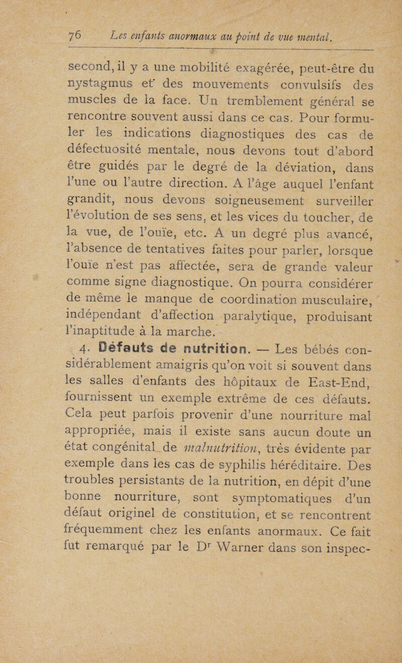 second, il y a une mobilité exagérée, peut-être du nystagmus et* des mouvements convulsifs des muscles de la face. Un tremblement général se rencontre souvent aussi dans ce cas. Pour formu¬ ler les indications diagnostiques des cas de défectuosité mentale, nous devons tout d’abord être guidés par le degré de la déviation, dans l'une ou b autre direction. A l’âge auquel l’enfant grandit, nous devons soigneusement surveiller révolution de ses sens, et les vices du toucher, de la vue, de Fouie, etc. A un degré plus avancé, l'absence de tentatives faites pour parler, lorsque 1 ouïe n est pas affectée, sera de grande valeur comme signe diagnostique. On pourra considérer de même le manque de coordination musculaire, indépendant d’affection paralytique, produisant l’inaptitude à la marche. 4. Défauts de nutrition. — Les bébés con¬ sidérablement amaigris qu’on voit si souvent dans les salles d’enfants des hôpitaux de East-End, fournissent un exemple extrême de ces défauts. Cela peut parfois provenir d’une nourriture mal appropriée, mais il existe sans aucun doute un état congénital de malnutrition, très évidente par exemple dans les cas de syphilis héréditaire. Des troubles persistants de la nutrition, en dépit d’une bonne nourriture, sont symptomatiques d’un défaut originel de constitution, et se rencontrent fréquemment chez les enfants anormaux. Ce fait fut remarqué par le Dr Warner dans son inspec-