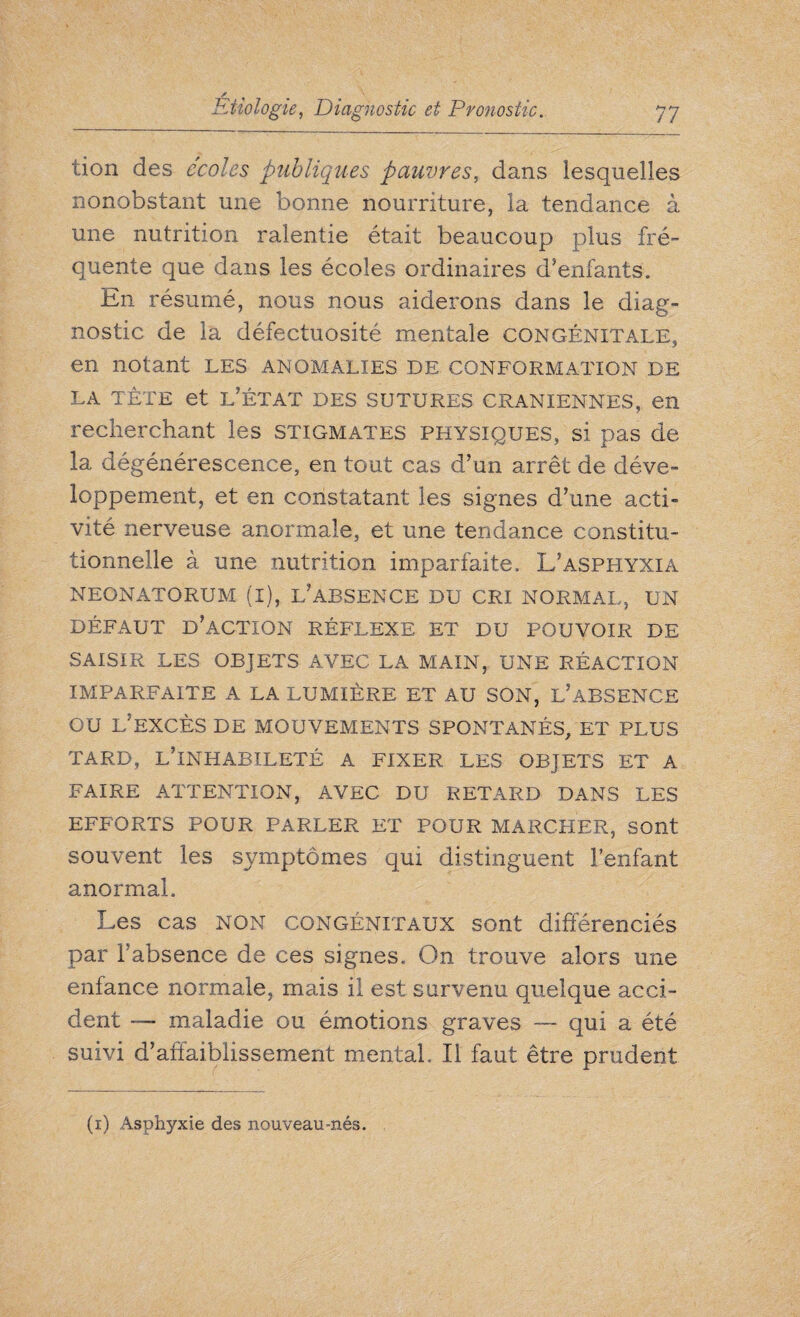lion des ecoles publiques pauvres, dans lesquelles nonobstant une bonne nourriture, la tendance à une nutrition ralentie était beaucoup plus fré¬ quente que dans les écoles ordinaires d’enfants. En résumé, nous nous aiderons dans le diag¬ nostic de la défectuosité mentale congénitale, en notant les anomalies de conformation de la tête et l’état des sutures crâniennes, en recherchant les stigmates physiques, si pas de la dégénérescence, en tout cas d’un arrêt de déve¬ loppement, et en constatant les signes d’une acti¬ vité nerveuse anormale, et une tendance constitu¬ tionnelle à une nutrition imparfaite. L’asphyxia neonatorum (i), l’absence du cri normal, un DÉFAUT D’ACTION RÉFLEXE ET DU POUVOIR DE SAISIR LES OBJETS AVEC LA MAIN, UNE RÉACTION IMPARFAITE A LA LUMIÈRE ET AU SON, L’ABSENCE OU L’EXCÈS DE MOUVEMENTS SPONTANÉS, ET PLUS TARD, L’INHABILETÉ A FIXER LES OBJETS ET A FAIRE ATTENTION, AVEC DU RETARD DANS LES EFFORTS POUR PARLER ET POUR MARCHER, sont souvent les symptômes qui distinguent l’enfant anormal. Les cas NON congénitaux sont différenciés par l’absence de ces signes. On trouve alors une enfance normale, mais il est survenu quelque acci¬ dent — maladie ou émotions graves — qui a été suivi d’affaiblissement mental. Il faut être prudent (i) Asphyxie des nouveau-nés.