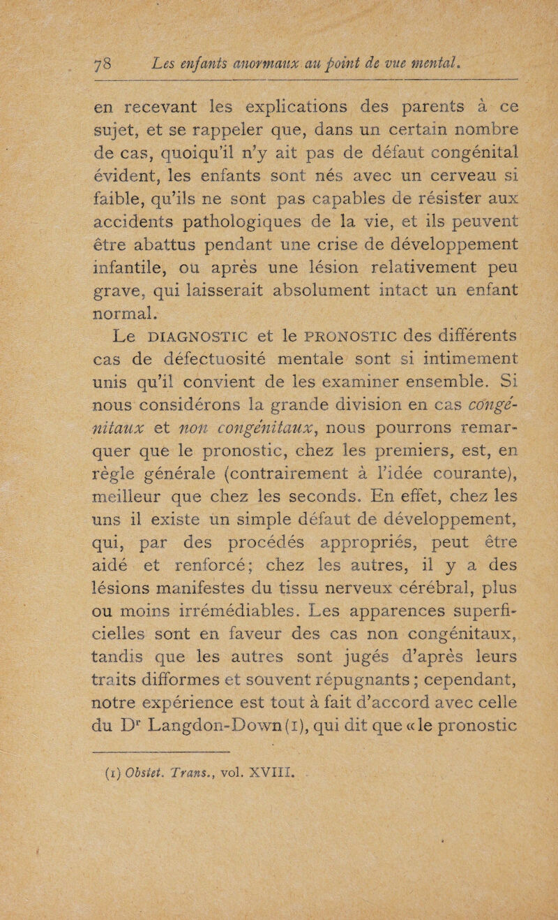en recevant les explications des parents à ce sujet, et se rappeler que, dans un certain nombre de cas, quoiqu’il n’y ait pas de défaut congénital évident, les enfants sont nés avec un cerveau si faible, qu/ils ne sont pas capables de résister aux accidents pathologiques de la vie, et ils peuvent être abattus pendant une crise de développement infantile, ou après une lésion relativement peu grave, qui laisserait absolument intact un enfant normal. Le diagnostic et le pronostic des différents cas de défectuosité mentale sont si intimement unis qu’il convient de les examiner ensemble. Si nous considérons la grande division en cas congé¬ nitaux et non congénitaux, nous pourrons remar¬ quer que le pronostic, chez les premiers, est, en règle générale (contrairement à l’idée courante), meilleur que chez les seconds. En effet, chez les uns il existe un simple défaut de développement, qui, par des procédés appropriés, peut être aidé et renforcé; chez les autres, il y a des lésions manifestes du tissu nerveux cérébral, plus ou moins irrémédiables. Les apparences superfi¬ cielles sont en faveur des cas non congénitaux, tandis que les autres sont jugés d’après leurs traits difformes et souvent répugnants ; cependant, notre expérience est tout à fait d’accord avec celle du Dr Langdon-Down(i), qui dit que ce le pronostic (i) Obsiei. Trans., vol. XVIII.