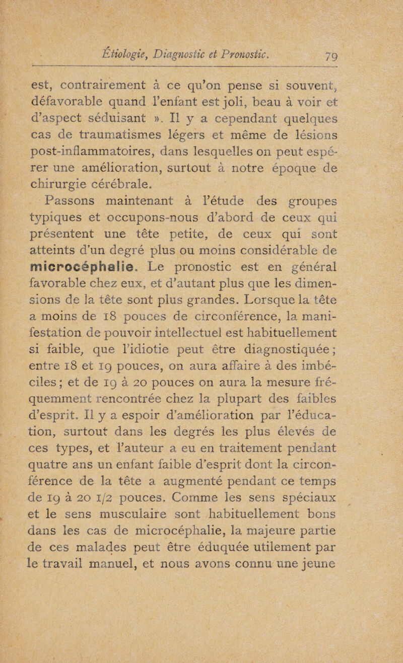 est, contrairement à ce qu’on pense si souvent, défavorable quand l’enfant est joli, beau à voir et d’aspect séduisant ». Il y a cependant quelques cas de traumatismes légers et même de lésions post-inflammatoires, dans lesquelles on peut espé¬ rer une amélioration, surtout à notre époque de chirurgie cérébrale. Passons maintenant à l’étude des groupes typiques et occupons-nous d’abord de ceux qui présentent une tête petite, de ceux qui sont atteints d'un degré plus ou moins considérable de microcéphalie. Le pronostic est en général favorable chez eux, et d’autant plus que les dimen¬ sions de la tête sont plus grandes. Lorsque la tête a moins de 18 pouces de circonférence, la mani¬ festation de pouvoir intellectuel est habituellement si faible, que l’idiotie peut être diagnostiquée ; entre 18 et 19 pouces, on aura affaire à des imbé¬ ciles ; et de 19 à 20 pouces on aura la mesure fré¬ quemment rencontrée chez la plupart des faibles d’esprit. Il y a espoir d’amélioration par l’éduca¬ tion, surtout dans les degrés les plus élevés de ces types, et l’auteur a eu en traitement pendant quatre ans un enfant faible d'esprit dont la circon¬ férence de la tête a augmenté pendant ce temps de 19 à 20 1/2 pouces. Comme les sens spéciaux et le sens musculaire sont habituellement bons dans les cas de microcéphalie, la majeure partie de ces malades peut être éduquée utilement par le travail manuel, et nous avons connu une jeune