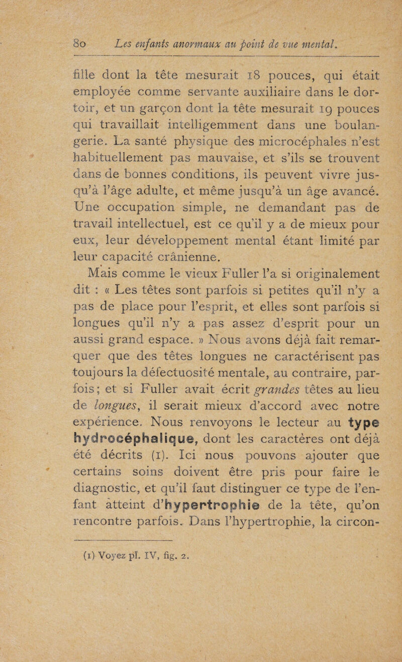 fille dont la tête mesurait x8 pouces, qui était employée comme servante auxiliaire dans le dor¬ toir, et un garçon dont la tête mesurait ig pouces qui travaillait intelligemment dans une boulan¬ gerie. La santé physique des microcéphales Lest habituellement pas mauvaise, et s’ils se trouvent dans de bonnes conditions, iis peuvent vivre jus- qu’à Fâge adulte, et même jusqu’à un âge avancé. Une occupation simple, ne demandant pas de travail intellectuel, est ce qu'il y a de mieux pour eux, leur développement mental étant limité par leur capacité crânienne. % Mais comme le vieux Fuller l’a si originalement dit : « Les têtes sont parfois si petites qu’il n’v a pas de place pour l’esprit, et elles sont parfois si longues qu’il n’y a pas assez d’esprit pour un aussi grand espace. » Nous avons déjà fait remar¬ quer que des têtes longues ne caractérisent pas toujours la défectuosité mentale, au contraire, par¬ fois ; et si Fuller avait écrit grandes têtes au lieu de longues, il serait mieux d’accord avec notre expérience. Nous renvoyons le lecteur au type Il y d roeép h a 1 i q u@, dont les caractères ont déjà été décrits (i). Ici nous pouvons ajouter que certains soins doivent être pris pour faire le diagnostic, et qu’il faut distinguer ce type de F en¬ fant atteint d’hypertrophie de la tête, qu’on rencontre parfois. Dans l’hypertrophie, la circon-