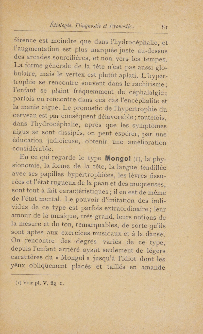 s Etiologie, Diagnostic et Pronostic, 81 férence est moindre que dans l'hydrocéphalie, et 1 augmentation est plus marquée juste au-dessus des arcades sourcilières, et non vers les tempes. La forme générale de la tête n’est pas aussi glo¬ bulaire, mais le vertex est plutôt aplati. L’hyper¬ trophie se rencontre souvent dans le rachitisme ; I entant se plaint fréquemment de céphalalgie * parfois on rencontre dans ces cas l'encéphalite et la manie aigue. Le pronostic de l'hypertrophie du cei veau est par conséquent défavorable ; toutefois, dans l’hydrocéphalie, après que les symptômes aigus se sont dissipés, on peut espérer, par une éducation judicieuse, obtenir une amélioration considérable. En ce qui regarde le type Mongol (i), la: phy¬ sionomie, la forme de la tête, la langue fendillée avec ses papilles hypertrophiées, les lèvres fissu- i ées et 1 état rugueux de la peau et des muqueuses, sont tout a Lit caractéristiques i il en est de même de l'état mental. Le pouvoir d’imitation des indi¬ vidus de ce type est parfois extraordinaire ; leur amour de la musique, très grand, leurs notions de la mesure et du ton, remarquables, de sorte qu’ils sont aptes aux exercices musicaux et à la danse. On rencontre des degrés variés de ce type, depuis l’enfant arriéré ayant seulement de légers caractères du « Mongol » jusqu’à l’idiot dont les )éux obliquement placés et taillés en amande