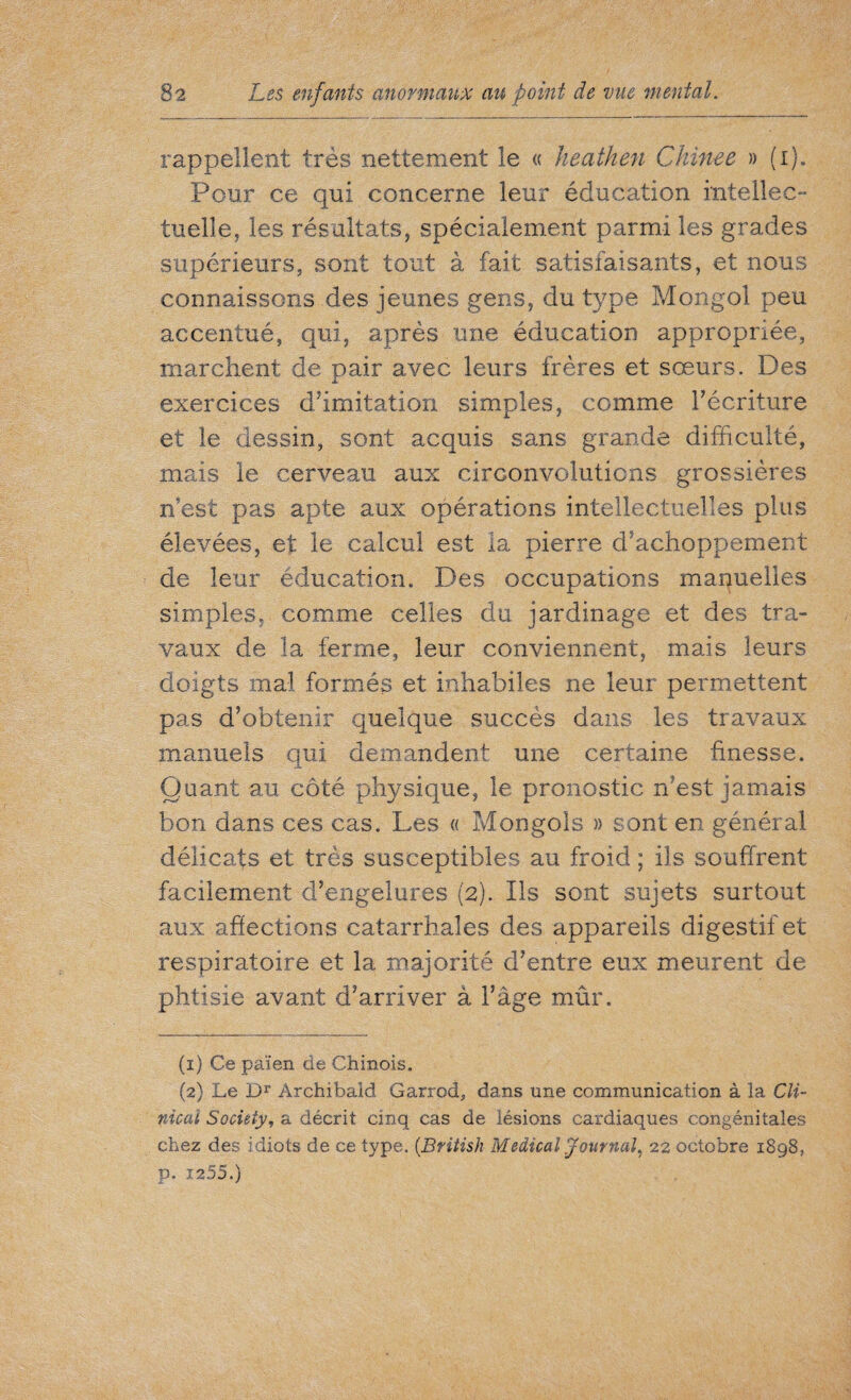 rappellent très nettement le « heathen Chinee » (i). Pour ce qui concerne leur éducation intellec¬ tuelle, les résultats, spécialement parmi les grades supérieurs, sont tout à fait satisfaisants, et nous connaissons des jeunes gens, du type Mongol peu accentué, qui, après une éducation appropriée, marchent de pair avec leurs frères et sœurs. Des exercices d’imitation simples, comme l’écriture et le dessin, sont acquis sans grande difficulté, mais le cerveau aux circonvolutions grossières n’est pas apte aux opérations intellectuelles plus élevées, et le calcul est la pierre d’achoppement de leur éducation. Des occupations manuelles simples, comme celles du jardinage et des tra¬ vaux de la ferme, leur conviennent, mais leurs doigts mal formés et inhabiles ne leur permettent pas d’obtenir quelque succès dans les travaux manuels qui demandent une certaine finesse. JL Quant au côté physique, le pronostic n’est jamais bon dans ces cas. Les « Mongols » sont en général délicats et très susceptibles au froid ; ils souffrent facilement d’engelures (2). Ils sont sujets surtout aux affections catarrhales des appareils digestif et respiratoire et la majorité d’entre eux meurent de phtisie avant d’arriver à l’âge mûr. (1) Ce païen de Chinois. (2) Le Dr Archibald Garrod, dans une communication à la Cli¬ nical Society, a décrit cinq cas de lésions cardiaques congénitales chez des idiots de ce type. (British Medical Journal, 22 octobre 1898, p. 12 55.)