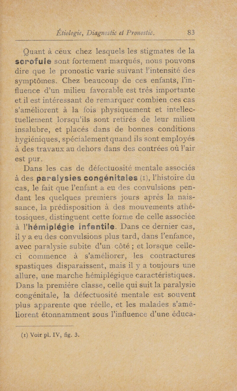 Quant à ceux chez lesquels les stigmates de la scrofula sont fortement marqués, nous pouvons dire que le pronostic varie suivant F intensité des symptômes. Chez beaucoup de ces enfants, Fin- fluence d’un milieu favorable est très importante et il est intéressant de remarquer combien ces cas s'améliorent à la fois physiquement et intellec¬ tuellement lorsqu'ils sont retirés de leur milieu insalubre, et placés dans de bonnes conditions hygiéniques, spécialement quand ils sont employés à des travaux au dehors dans des contrées où Fair est pur. Dans les cas de défectuosité mentale associés à des paralysies congénitales (i), l’histoire du cas, le fait que l’enfant a eu des convulsions pen¬ dant les quelques premiers jours après la nais¬ sance, la prédisposition à des mouvements atiié- tosiques, distinguent cette forme de celle associée à l’hémiplégie infantile. Dans ce dernier cas, il y a eu des convulsions plus tard, dans Fenfance, avec paralysie subite d’un. côté ; et lorsque celle- ci commence à s’améliorer, les contractures spastiques disparaissent, mais il y a toujours une allure, une marche hémiplégique caractéristiques. Dans la première classe, celle qui suit la paralysie congénitale, la défectuosité mentale est souvent plus apparente que réelle, et les malades s’amé¬ liorent étonnamment sous l’influence d’une éduea-